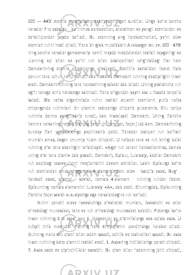 500 — 440/ atomik materializm nazariyasini ilgari surdilar. Unga ko’ra barcha narsalar 2 ta asosdan - bo’linmas xarakatchan, sharsimon va yengil atomlardan va bo’shliqlardan paydo bo’ladi. Bu atomning eng harakatchanlari, ya’ni olov atomlari ruhni hosil qiladi. Yana bir grek mutafakkiri Anaksagor /er. av. 500 - 428/ ning barcha narsalar gameomeriy nomli mayda moddalardan tashkil topganligi va ularning aql bilan va ya’ni ruh bilan boshqarilishi to’g’risidagi fikr ham Demokritning atomik qarashlariga o’xshaydi. Sochilib ketishidan iborat fizik qonuni tana uchun ham, taaluqli deb hisoblab Demokrit ruhning abadiyligini inkor etadi. Demokrit ruhning tana harakatining sababi deb biladi. Uning yozishicha ruh og’ir tanaga kirib harakatga keltiradi. Tana o’lgandan keyin esa u fazoda tarqalib ketadi. Biz nafas olganimizda ruhni tashkil etuvchi atomlarni yutib nafas chiqarganda ruhimizni bir qismini tashqariga chiqarib yuboramiz. Shu tariqa ruhimiz doimo yengillashib turadi, deb hisoblaydi Demokrit. Uning fikricha hamma narsaning hatto o’likning ham ruhi ham bor, faqat juda kam. Demokritning bunday fikri panpsixizmga yaqinlashib qoldi. Tanadan tashqari ruh bo’lishi mumkin emas, degan umumiy hukm chiqardi. U nafaqat tana va ruh birligi balki ruhning o’zi tana ekanligini ta’kidlaydi. «Agar ruh tanani harakatlantirsa, demak uning o’zi tana qismi» deb yozadi. Demokrit, Epikur, Lukresiy, kabilar Demokrit ruh xaqidagi tasavvurlarni rivojlanishini davom ettirdilar. Lekin Epikurga ko’ra ruh atomlardan emas, o’zgarmas 4 elementlardan: olov - issiqlik asosi, Bug’ - harakati asosi, shamol - sovish, nomsiz 4-element - ruhning ruhdan iborat. Epikurning nomsiz elementini Lukresiy «A», deb atadi. Shuningdek, Epikurning fikricha faqat sezish xususiyatiga ega narsalardagina ruh bo’ladi. Ruhni qanotli arava izvoshchiga o’xshatish mumkin, Izvoshchi va otlar o’rtasidagi munosabat, tana va ruh o’rtasidagi munosabat kabidir. Platonga ko’ra inson ruhining 3 ta asosi bor: 1. Hayvonlar va o’simliklarga xos aqlsiz asos. U tufayli tirik mavjudot o’zining tana ehtiyojlarini qondirishga harakat qiladi. Ruhning mana shu qismi bilan odam sezadi, ochlik va tashnalikni sezadi. Bu asos inson ruhining katta qismini tashkil etadi. 1. Asosning intilishlariga qarshi chiqadi. 2. Asos azob va qiyinchiliklar asosidir. Bu qism bilan &#34;odamning jahli chiqadi, 