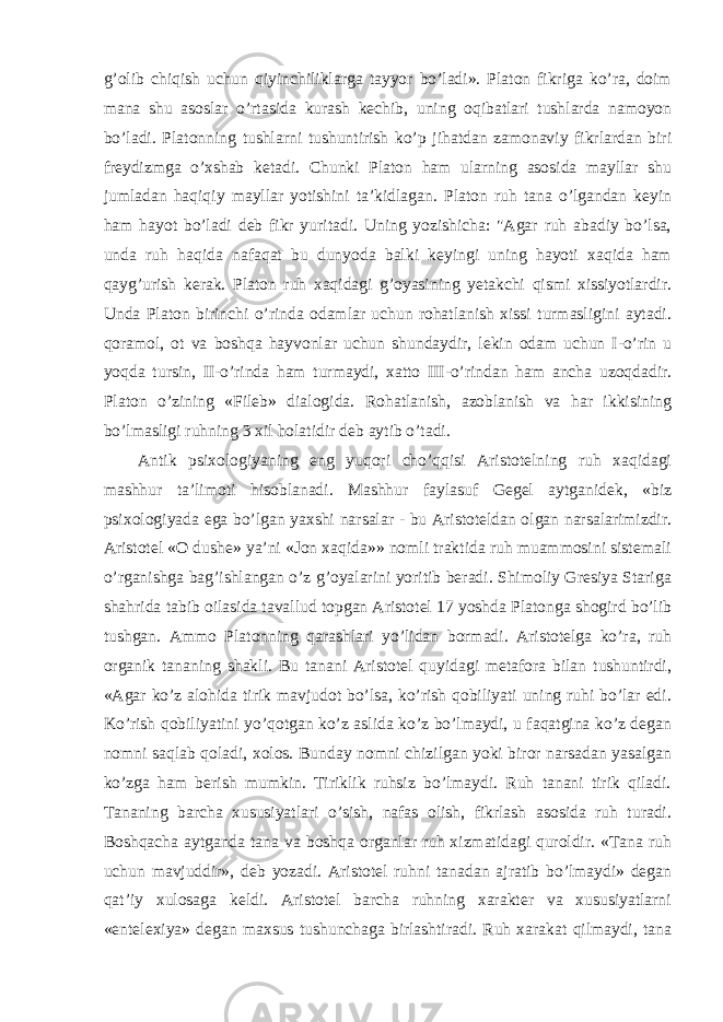 g’olib chiqish uchun qiyinchiliklarga tayyor bo’ladi». Platon fikriga ko’ra, doim mana shu asoslar o’rtasida kurash kechib, uning oqibatlari tushlarda namoyon bo’ladi. Platonning tushlarni tushuntirish ko’p jihatdan zamonaviy fikrlardan biri freydizmga o’xshab ketadi. Chunki Platon ham ularning asosida mayllar shu jumladan haqiqiy mayllar yotishini ta’kidlagan. Platon ruh tana o’lgandan keyin ham hayot bo’ladi deb fikr yuritadi. Uning yozishicha: &#34;Agar ruh abadiy bo’lsa, unda ruh haqida nafaqat bu dunyoda balki keyingi uning hayoti xaqida ham qayg’urish kerak. Platon ruh xaqidagi g’oyasining yetakchi qismi xissiyotlardir. Unda Platon birinchi o’rinda odamlar uchun rohatlanish xissi turmasligini aytadi. qoramol, ot va boshqa hayvonlar uchun shundaydir, lekin odam uchun I-o’rin u yoqda tursin, II-o’rinda ham turmaydi, xatto III-o’rindan ham ancha uzoqdadir. Platon o’zining «Fileb» dialogida. Rohatlanish, azoblanish va har ikkisining bo’lmasligi ruhning 3 xil holatidir deb aytib o’tadi. Antik psixologiyaning eng yuqori cho’qqisi Aristotelning ruh xaqidagi mashhur ta’limoti hisoblanadi. Mashhur faylasuf Gegel aytganidek, «biz psixologiyada ega bo’lgan yaxshi narsalar - bu Aristoteldan olgan narsalarimizdir. Aristotel «O dushe» ya’ni «Jon xaqida»» nomli traktida ruh muammosini sistemali o’rganishga bag’ishlangan o’z g’oyalarini yoritib beradi. Shimoliy Gresiya Stariga shahrida tabib oilasida tavallud topgan Aristotel 17 yoshda Platonga shogird bo’lib tushgan. Ammo Platonning qarashlari yo’lidan bormadi. Aristotelga ko’ra, ruh organik tananing shakli. Bu tanani Aristotel quyidagi metafora bilan tushuntirdi, «Agar ko’z alohida tirik mavjudot bo’lsa, ko’rish qobiliyati uning ruhi bo’lar edi. Ko’rish qobiliyatini yo’qotgan ko’z aslida ko’z bo’lmaydi, u faqatgina ko’z degan nomni saqlab qoladi, xolos. Bunday nomni chizilgan yoki biror narsadan yasalgan ko’zga ham berish mumkin. Tiriklik ruhsiz bo’lmaydi. Ruh tanani tirik qiladi. Tananing barcha xususiyatlari o’sish, nafas olish, fikrlash asosida ruh turadi. Boshqacha aytganda tana va boshqa organlar ruh xizmatidagi quroldir. «Tana ruh uchun mavjuddir», deb yozadi. Aristotel ruhni tanadan ajratib bo’lmaydi» degan qat’iy xulosaga keldi. Aristotel barcha ruhning xarakter va xususiyatlarni «entelexiya» degan maxsus tushunchaga birlashtiradi. Ruh xarakat qilmaydi, tana 