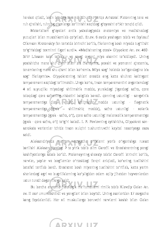 harakat qiladi, lekin bunday tana ruhlidir. Shu tariqa Aristotel Platonning tana va ruh ajralishi, ruhning qismlarga bo’linishi xaqidagi g’oyasini o’tkir tanqid qildi. Materializm g’oyalari antik psixologiyada anatomiya va medisinadagi yutuqlari bilan mustahkamlab qo’yiladi. Er.av. 6 asrda yashagan tabib va faylasuf Olkmson Krotonskiy fan tarixida birinchi bo’lib, fikrlarning bosh miyada tug’ilishi to’g’risidagi taxminni ilgari surdi». «Medisinaning otasi» Gippokrat /er. av. 460- 377/ Likseon kabi tafakkur va sezgi organi miya ekanini ta’kidlaydi. Uning yozishicha mana shu qism bilan biz fikrlaymiz, yaxshi va yomonni ajratamiz, tanamizning mana shu qismi bilan ko’ramiz. Miya sog’ holatda bo’lgandagina biz sog’ fikrlaymiz». Gippokratning ishlari orasida eng katta shuhrat keltirgani temperament xaqidagi ta’limotdir. Unga ko’ra, inson temperamentini organizmdagi 4 xil suyuqlik: miyadagi shilimshik modda, yurakdagi jigardagi safro, qora taloqdagi qora safroning nisbatini belgilab beradi. qonning ustunligi - sangvinik temperamentiga (lot. - qon), shilimshiq modda ustunligi - flegmatik temperamentiga (grek – shilimshiq modda), safro ustunligi - xolerik temperamentiga (grek - safro, o’t), qora safro ustunligi melanxolik temperamentiga (grek - qora safro, o’t) to’g’ri keladi. I. P. Pavlovning aytishicha, Gippokrat son- sanoksiz variantlar ichida inson xulqini tushuntiruvchi kapital nazariyaga asos soldi. Aleksandriyada ma’lum vaqtgacha o’liklarni yorib o’rganishga ruxsat berilishi Aleksandriyadagi 2 ta yirik tabib olim Gerofil va Erazistrantning yangi kashfiyotlariga sabab bo’ldi. Ptolemeyning shaxsiy tabibi Gerofil birinchi bo’lib, nervlar, paylar va bog’lamlar o’rtasidagi farqni aniqladi, ko’zning tuzilishini batafsil tariflab berdi. Erazistrat bosh miyaning tuzilishini ta’riflab, katta yarim sharlardagi egri va bugriliklarning ko’pligidan odam aqliy jihatdan hayvonlardan ustun turadi degan fikrga keldi. Bu barcha anatomo-fiziologik ma’lumotlarni rimlik tabib Klavdiy Galen /er. av. II asr/ umumlashtirdi va yangilari bilan boyitdi. Uning asarlaridan 17 asrgacha keng foydalanildi. Har xil muskullarga boruvchi nervlarni kesish bilan Galen 