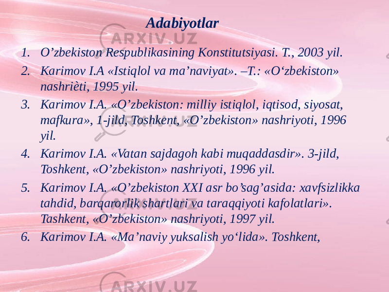 Adabiyotlar 1. O’zbekiston Respublikasining Konstitutsiyasi. T., 2003 yil. 2. Karimov I.A «Istiqlol va ma’naviyat». –T.: «O‘zbekiston» nashriѐti, 1995 yil. 3. Karimov I.A. «O’zbekiston: milliy istiqlol, iqtisod, siyosat, mafkura», 1-jild, Toshkent, «O’zbekiston» nashriyoti, 1996 yil. 4. Karimov I.A. «Vatan sajdagoh kabi muqaddasdir». 3-jild, Toshkent, «O’zbekiston» nashriyoti, 1996 yil. 5. Karimov I.A. «O’zbekiston XXI asr bo’sag’asida: xavfsizlikka tahdid, barqarorlik shartlari va taraqqiyoti kafolatlari». Tashkent, «O’zbekiston» nashriyoti, 1997 yil. 6. Karimov I.A. «Ma’naviy yuksalish yo‘lida». Toshkent, 