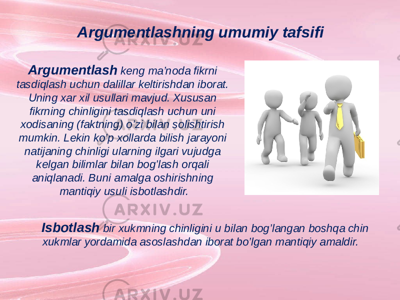 Argumentlashning umumiy tafsifi Argumentlash keng ma’noda fikrni tasdiqlash uchun dalillar keltirishdan iborat. Uning xar xil usullari mavjud. Xususan fikrning chinligini tasdiqlash uchun uni xodisaning (faktning) o’zi bilan solishtirish mumkin. Lekin ko’p xollarda bilish jarayoni natijaning chinligi ularning ilgari vujudga kelgan bilimlar bilan bog’lash orqali aniqlanadi. Buni amalga oshirishning mantiqiy usuli isbotlashdir. Isbotlash bir xukmning chinligini u bilan bog’langan boshqa chin xukmlar yordamida asoslashdan iborat bo’lgan mantiqiy amaldir. 