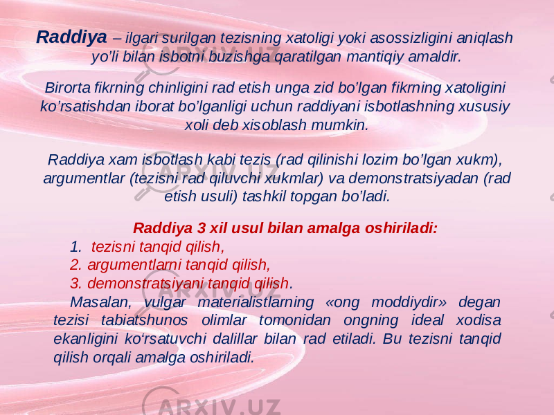 Raddiya – ilgari surilgan tezisning xatoligi yoki asossizligini aniqlash yo’li bilan isbotni buzishga qaratilgan mantiqiy amaldir. Birorta fikrning chinligini rad etish unga zid bo’lgan fikrning xatoligini ko’rsatishdan iborat bo’lganligi uchun raddiyani isbotlashning xususiy xoli deb xisoblash mumkin. Raddiya 3 xil usul bilan amalga oshiriladi: 1. tezisni tanqid qilish, 2. argumentlarni tanqid qilish, 3. demonstratsiyani tanqid qilish . Masalan, vulgar materialistlarning «ong moddiydir» degan tezisi tabiatshunos olimlar tomonidan ongning ideal xodisa ekanligini ko‘rsatuvchi dalillar bilan rad etiladi. Bu tezisni tanqid qilish orqali amalga oshiriladi. Raddiya xam isbotlash kabi tezis (rad qilinishi lozim bo’lgan xukm), argumentlar (tezisni rad qiluvchi xukmlar) va demonstratsiyadan (rad etish usuli) tashkil topgan bo’ladi. 