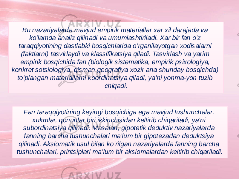 Bu nazariyalarda mavjud empirik materiallar xar xil darajada va ko’lamda analiz qilinadi va umumlashtiriladi. Xar bir fan o’z taraqqiyotining dastlabki bosqichlarida o’rganilayotgan xodisalarni (faktlarni) tasvirlaydi va klassifikatsiya qiladi. Tasvirlash va yarim empirik bosqichida fan (biologik sistematika, empirik psixologiya, konkret sotsiologiya, qisman geografiya xozir ana shunday bosqichda) to’plangan materiallarni koordinatsiya qiladi, ya’ni yonma-yon tuzib chiqadi. Fan taraqqiyotining keyingi bosqichiga ega mavjud tushunchalar, xukmlar, qonunlar biri ikkinchisidan keltirib chiqariladi, ya’ni subordinatsiya qilinadi. Masalan, gipotetik deduktiv nazariyalarda fanning barcha tushunchalari ma’lum bir gipotezadan deduktsiya qilinadi. Aksiomatik usul bilan ko’rilgan nazariyalarda fanning barcha tushunchalari, printsiplari ma’lum bir aksiomalardan keltirib chiqariladi. 