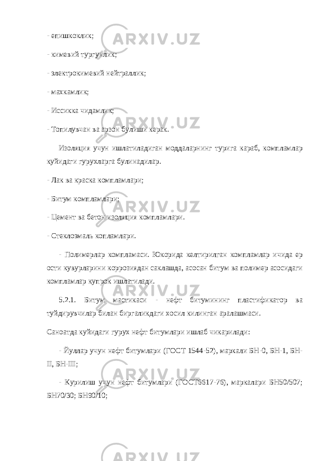 - епишкоклик; - кимевий тургунлик; - электрокимевий нейтраллик; - махкамлик; - Иссикка чидамлик; - Топилувчан ва арзон булиши керак. Изоляция учун ишлатиладиган моддаларнинг турига караб, компламлар куйидаги гурухларга булинадилар. - Лак ва краска компламлари; - Битум компламлари; - Цемент ва бетон изоляция компламлари. - Стеклоэмаль копламлари. - Полимерлар компламаси. Юкорида келтирилган компламлар ичида ер ости кувурларини коррозиядан саклашда, асосан битум ва полимер асосидаги компламлар купрок ишлатилади. 5.2.1. Битум мастикаси - нефт битумининг пластификатор ва туйдирувчилар билан биргаликдаги хосил килинган аралашмаси. Саноатда куйидаги гурух нефт битумлари ишлаб чикарилади: - Йуллар учун нефт битумлари (ГОСТ 1544-52), маркали БН-0, БН-1, БН- II , БН- III ; - Курилиш учун нефт битумлари (ГОСТ6617-76), маркалари БН50/507; БН70/30; БН90/10; 