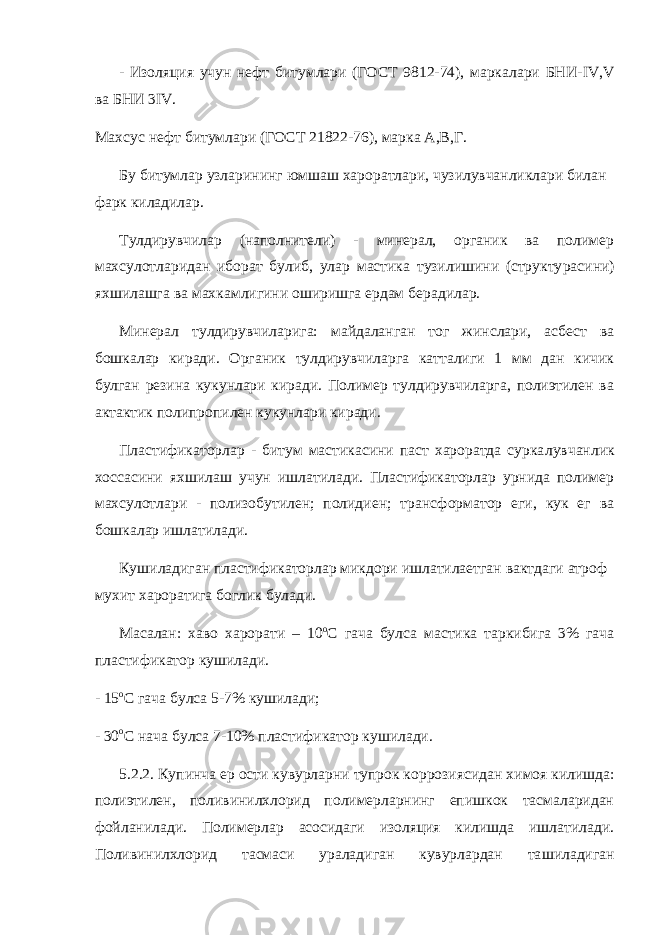 - Изоляция учун нефт битумлари (ГОСТ 9812-74), маркалари БНИ- IV , V ва БНИ 3 IV . Махсус нефт битумлари (ГОСТ 21822-76), марка А,В,Г. Бу битумлар узларининг юмшаш хароратлари, чузилувчанликлари билан фарк киладилар. Тулдирувчилар (наполнители) - минерал, органик ва полимер махсулотларидан иборат булиб, улар мастика тузилишини (структу расини) яхшилашга ва махкамлигини оширишга ердам берадилар. Минерал тулдирувчиларига: майдаланган тог жинслари, асбест ва бошкалар киради. Органик тулдирувчиларга катталиги 1 мм дан кичик булган резина кукунлари киради. Полимер тулдирувчиларга, полиэтилен ва актактик полипропилен кукунлари киради. Пластификаторлар - битум мастикасини паст хароратда сурка лувчанлик хоссасини яхшилаш учун ишлатилади. Пластификаторлар урнида полимер махсулотлари - полизобутилен; полидиен; транс форматор еги, кук ег ва бошкалар ишлатилади. Кушиладиган пластификаторлар микдори ишлатилаетган вактдаги атроф мухит хароратига боглик булади. Масалан: хаво харорати – 10 о С гача булса мастика таркибига 3% гача пластификатор кушилади. - 15 о С гача булса 5-7% кушилади; - 30 о С нача булса 7-10% пластификатор кушилади. 5.2.2. Купинча ер ости кувурларни тупрок коррозиясидан хи моя килишда: полиэтилен, поливинилхлорид полимерларнинг епишкок тасмаларидан фойланилади. Полимерлар асосидаги изоляция килишда ишлатилади. Поливинилхлорид тасмаси ураладиган кувурлардан та шиладиган 