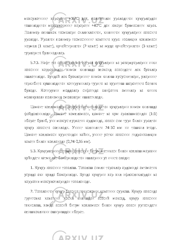 махсулотнинг харорати +35 о С дан, полиэтилен уралади ган кувурлардан ташиладиган махсулотнинг харорати +40 о С дан юкори булмаслиги керак. Полимер епишкок тасмалари силликланган, килинган кувурларни юзасига уралади. Уралган полимер тасмаси нинг каватига кура: изоляция копламаси нормал (1 кават), кучай тирилган (2-кават) ва жуда кучайтирилган (3-кават) турларига булинадилар. 5.2.3. Нефт газ саноатида магистрал кувурларни ва резерву арларни ички юзасини коррозиядан химоя килишда эпоксид асосида ги лак буеклар ишлатилади. Бундай лак буекларнинг химоя килиш хусусиятлари, уларнинг таркибига кушиладиган котирувчилар тури га ва куритиш шароитига боглик булади. Котирувчи моддалар сифа тида алифатик аминлар ва кичик молекулали полиамид смолалари ишлатилади. Цемент копламалари зарурсиз еткизиладиган кувурларни химоя килишда фойдаланилади. Цемент компламаси, цемент ва кум аралаш масидан (1:3) иборат булиб, уни махсус пуркагич ердамида, юзаси сим тури билан уралган кувур юзасига сепилади. Унинг калинлиги 24-30 мм ни ташкил этади. Цемент копламаси куригандан кейин, унинг устки юзасини гидроизоляция кавати билан копланади (0,24-0,35 мм). 5.3. Кувурларнинг ташки юзасини битум матикаси билан коплаш жараени куйидаги кетма-кет бажариладиган ишларини уз ичига ола ди: 1. Кувур юзасини тозалаш. Тозалаш симли тароклар ердамида автоматик усулда еки кулда бажарилади. Бунда кувурни хар хил ифлосликлардан ва коррозия махсулотларидан тозаланади. 2. Тозаланган кувур бзасига текисловчи каватини суркаш. Ку вур юзасида грунтовка каватини хосил килишдан асосий максад, кувур юзасини текислаш, хамда асосий битум копламаси билан ку вур юзаси уртасидаги епишкокликни оширишдан иборат. 