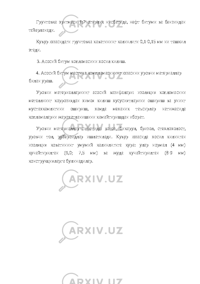 Грунтовка эритмаси 1:2 огирлик нисбатида, нефт битуми ва бензиндан тайерланади. Кувур юзасидаги грунтовка каватининг калинлиги 0,1-0,15 мм ни ташкил этади. 3. Асосий битум копламасини хосил килиш. 4. Асосий битум мастика компламасининг юзасини уровчи мате риаллар билан ураш. Уровчи материалларнинг асосий вазифалари: изоляция коплама сини металлнинг коррозиядан химоя килиш хусусиятларини ошириш ва унинг мустахкамлигини ошириш, хамда механик таъсирлар нати жасида копламаларни жарохатланишини камайтиришдан иборат. Уровчи материаллар сифатида: когоз, бикарул, бризол, стех лохолост, уровчи тол, рубероидлар ишлатилади. Кувур юзасида хо сил килинган изоляция коватининг умумий калинлигига кура: улар нормал (4 мм) кучайтирилган (6,0; 7,5 мм) ва жуда кучайтирилган (8-9 мм) конструкцияларга булинадилар. 