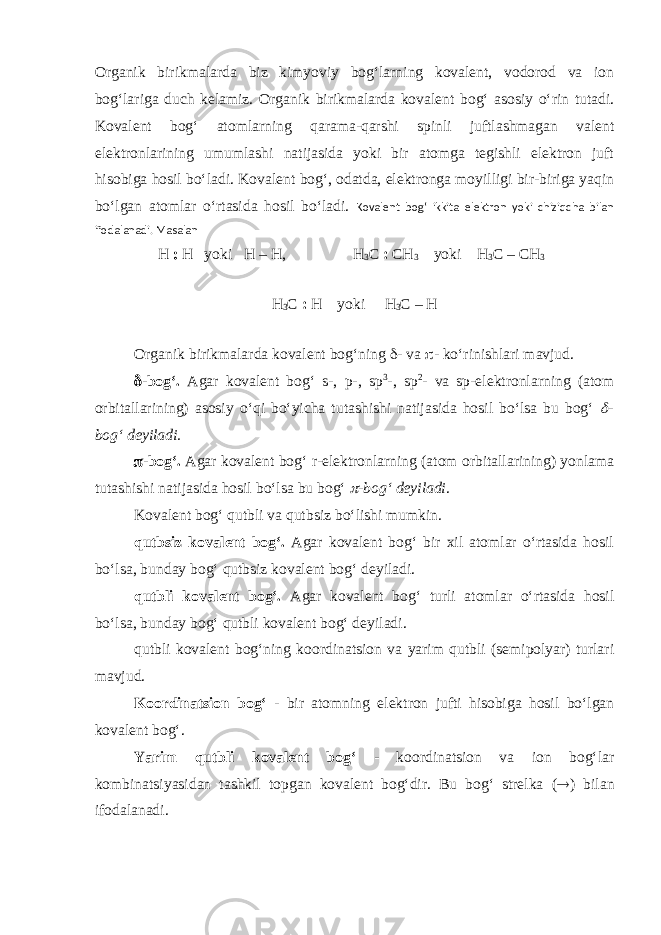 Organik birikmalarda biz kimyoviy bog‘larning kovalent, vodorod va ion bog‘lariga duch kelamiz. Organik birikmalarda kovalent bog‘ asosiy o‘rin tutadi. Kovalent bog‘ atomlarning qarama-qarshi spinli juftlashmagan valent elektronlarining umumlashi natijasida yoki bir atomga tegishli elektron juft hisobiga hosil bo‘ladi. Kovalent bog‘, odatda, elektronga moyilligi bir-biriga yaqin bo‘lgan atomlar o‘rtasida hosil bo‘ladi. Kovalent bog‘ ikkita elektron yoki chiziqcha bilan ifodalanadi. Masalan H : H yoki H – H, H 3 C : CH 3 yoki H 3 C – CH 3 H 3 C : H yoki H 3 C – H Organik birikmalarda kovalent bog‘ning d - va p - ko‘rinishlari mavjud. d -bog‘. Agar kovalent bog‘ s-, p-, sp 3 -, sp 2 - va sp-elektronlarning (atom orbitallarining) asosiy o‘qi bo‘yicha tutashishi natijasida hosil bo‘lsa bu bog‘ d - bog‘ deyiladi. p -bog‘. Agar kovalent bog‘ r-elektronlarning (atom orbitallarining) yonlama tutashishi natijasida hosil bo‘lsa bu bog‘ p -bog‘ deyiladi . Kovalent bog‘ qutbli va qutbsiz bo‘lishi mumkin. qutbsiz kovalent bog‘. Agar kovalent bog‘ bir xil atomlar o‘rtasida hosil bo‘lsa, bunday bog‘ qutbsiz kovalent bog‘ deyiladi. qutbli kovalent bog‘. Agar kovalent bog‘ turli atomlar o‘rtasida hosil bo‘lsa, bunday bog‘ qutbli kovalent bog‘ deyiladi. qutbli kovalent bog‘ning koordinatsion va yarim qutbli (semipolyar) turlari mavjud. Koordinatsion bog‘ - bir atomning elektron jufti hisobiga hosil bo‘lgan kovalent bog‘. Yarim qutbli kovalent bog‘ - koordinatsion va ion bog‘lar kombinatsiyasidan tashkil topgan kovalent bog‘dir. Bu bog‘ strelka ( ® ) bilan ifodalanadi. 