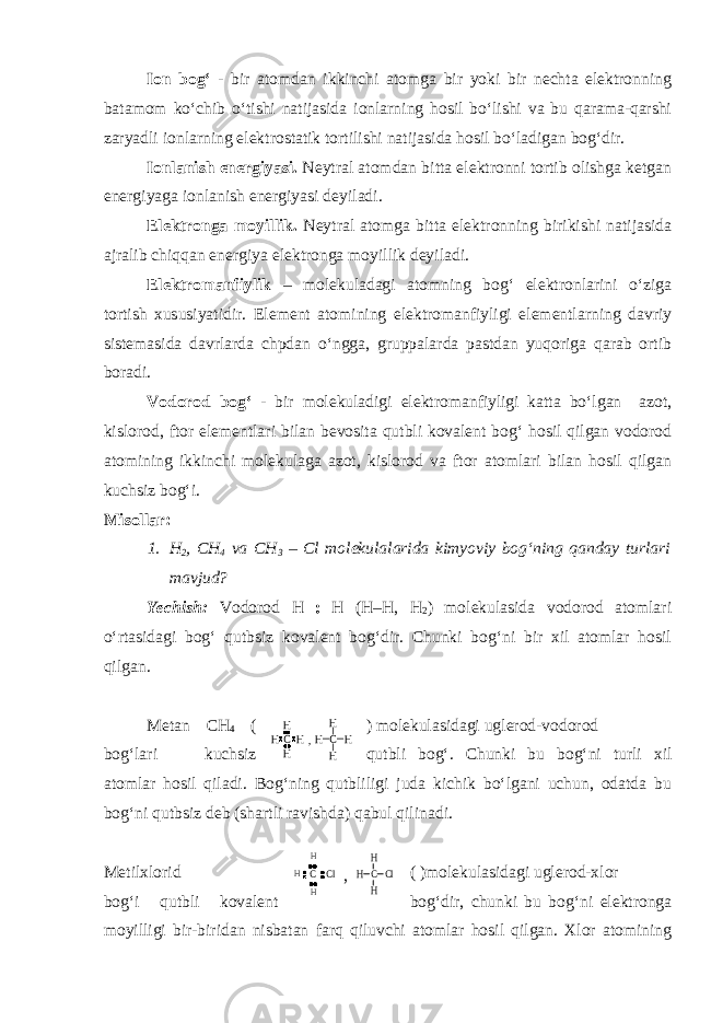 Ion bog‘ - bir atomdan ikkinchi atomga bir yoki bir nechta elektronning batamom ko‘chib o‘tishi natijasida ionlarning hosil bo‘lishi va bu qarama-qarshi zaryadli ionlarning elektrostatik tortilishi natijasida hosil bo‘ladigan bog‘dir. Ionlanish energiyasi. Neytral atomdan bitta elektronni tortib olishga ketgan energiyaga ionlanish energiyasi deyiladi. Elektronga moyillik. Neytral atomga bitta elektronning birikishi natijasida ajralib chiqqan energiya elektronga moyillik deyiladi. Elektromanfiylik – molekuladagi atomning bog‘ elektronlarini o‘ziga tortish xususiyatidir. Element atomining elektromanfiyligi elementlarning davriy sistemasida davrlarda chpdan o‘ngga, gruppalarda pastdan yuqoriga qarab ortib boradi. Vodorod bog‘ - bir molekuladigi elektromanfiyligi katta bo‘lgan azot, kislorod, ftor elementlari bilan bevosita qutbli kovalent bog‘ hosil qilgan vodorod atomining ikkinchi molekulaga azot, kislorod va ftor atomlari bilan hosil qilgan kuchsiz bog‘i. Misollar: 1. H 2 , CH 4 va С H 3 – Cl molekulalarida kimyoviy bog‘ning qanday turlari mavjud? Yechish: Vodorod Н : Н ( Н – Н , Н 2 ) molekulasida vodorod atomlari o‘rtasidagi bog‘ qutbsiz kovalent bog‘dir. Chunki bog‘ni bir xil atomlar hosil qilgan. Metan СН 4 ( ) molekulasidagi uglerod-vodorod bog‘lari kuchsiz qutbli bog‘. Chunki bu bog‘ni turli xil atomlar hosil qiladi. Bog‘ning qutbliligi juda kichik bo‘lgani uchun, odatda bu bog‘ni qutbsiz deb (shartli ravishda) qabul qilinadi. Metilxlorid ( )molekulasidagi uglerod-xlor bog‘i qutbli kovalent bog‘dir, chunki bu bog‘ni elektronga moyilligi bir-biridan nisbatan farq qiluvchi atomlar hosil qilgan. Xlor atominingC H H H H C H H H H , C H Cl H H C Cl H H H , 