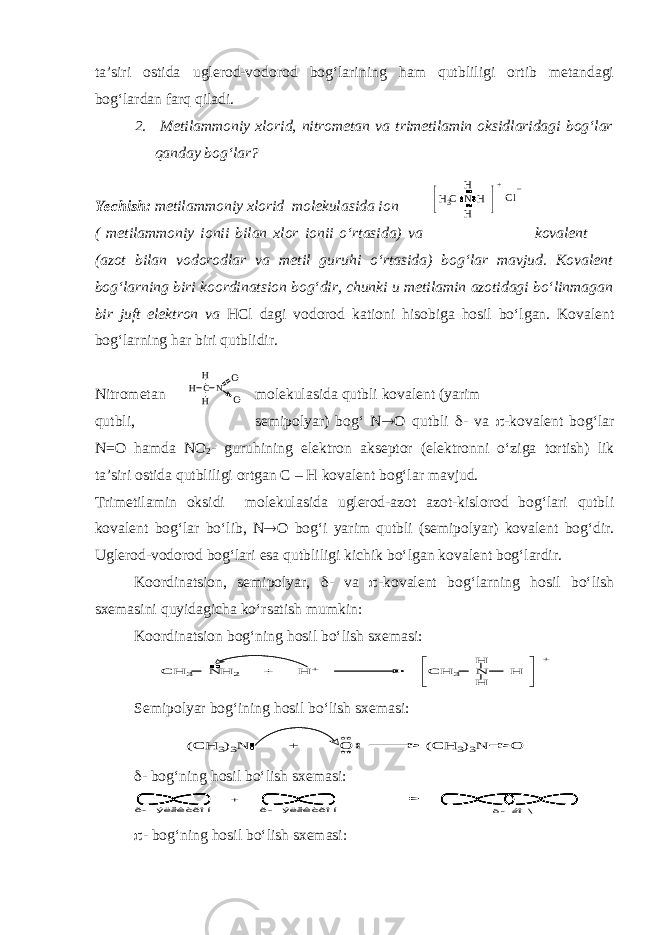 ta’siri ostida uglerod-vodorod bog‘larining ham qutbliligi ortib metandagi bog‘lardan farq qiladi. 2. Metilammoniy xlorid, nitrometan va trimetilamin oksidlaridagi bog‘lar qanday bog‘lar? Yechish: metilammoniy xlorid molekulasida ion ( metilammoniy ionii bilan xlor ionii o‘rtasida) va kovalent (azot bilan vodorodlar va metil guruhi o‘rtasida) bog‘lar mavjud. Kovalent bog‘larning biri koordinatsion bog‘dir, chunki u metilamin azotidagi bo‘linmagan bir juft elektron va HCl dagi vodorod kationi hisobiga hosil bo‘lgan. Kovalent bog‘larning har biri qutblidir. Nitrometan molekulasida qutbli kovalent (yarim qutbli, semipolyar) bog‘ N ® O qutbli d - va p -kovalent bog‘lar N=O hamda NO 2 - guruhining elektron akseptor (elektronni o‘ziga tortish) lik ta’siri ostida qutbliligi ortgan С – Н kovalent bog‘lar mavjud. Trimetilamin oksidi molekulasida uglerod-azot azot-kislorod bog‘lari qutbli kovalent bog‘lar bo‘lib, N ® O bog‘i yarim qutbli (semipolyar) kovalent bog‘dir. Uglerod-vodorod bog‘lari esa qutbliligi kichik bo‘lgan kovalent bog‘lardir. Koordinatsion, semipolyar, d - va p -kovalent bog‘larning hosil bo‘lish sxemasini quyidagicha ko‘rsatish mumkin: Koordinatsion bog‘ning hosil bo‘lish sxemasi:C H 3 N H 2 + H + C H 3 N H H H + Semipolyar bog‘ining hosil bo‘lish sxemasi: (C H 3)3N + O (C H 3)3N O d - bog‘ning hosil bo‘lish sxemasi: + dáî\ ð- ýëåêòðîí ð- ýëåêòðîí p - bog‘ning hosil bo‘lish sxemasi: N H H H H3C + Cl _ C NH H H O O 