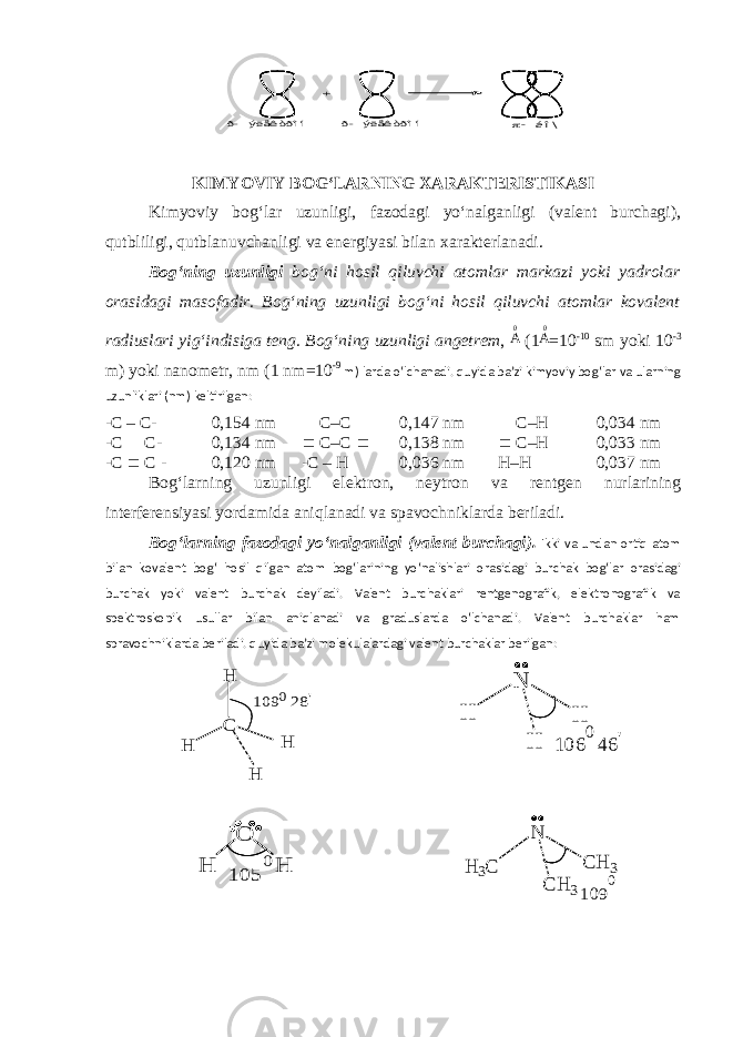 + p- áî\ ð- ýëåêòðîí ð- ýëåêòðîíKIMYOVIY BOG‘LARNING XARAKTERISTIKASI Kimyoviy bog‘lar uzunligi, fazodagi yo‘nalganligi (valent burchagi), qutbliligi, qutblanuvchanligi va energiyasi bilan xarakterlanadi. Bog‘ning uzunligi bog‘ni hosil qiluvchi atomlar markazi yoki yadrolar orasidagi masofadir. Bog‘ning uzunligi bog‘ni hosil qiluvchi atomlar kovalent radiuslari yig‘indisiga teng. Bog‘ning uzunligi angetrem , A0 (1 A0 = 10 -10 sm yoki 10 -3 m) yoki nanometr, nm (1 nm = 10 -9 m) larda o‘lchanadi. quyida ba’zi kimyoviy bog‘lar va ularning uzunliklari (nm) keltirilgan: -С – С- 0,154 nm = С–С = 0,147 nm = С–Н 0,034 nm -С = С- 0,134 nm º С–С º 0,138 nm º С–Н 0,033 nm -С º С - 0,120 nm -С – Н 0,036 nm Н–Н 0,037 nm Bog‘larning uzunligi elektron, neytron va rentgen nurlarining interferensiyasi yordamida aniqlanadi va spavochniklarda beriladi. Bog‘larning fazodagi yo‘nalganligi (valent burchagi). Ikki va undan ortiq atom bilan kovalent bog‘ hosil qilgan atom bog‘larining yo‘nalishlari orasidagi burchak bog‘lar orasidagi burchak yoki valent burchak deyiladi. Valent burchaklari rentgenografik, elektronografik va spektroskopik usullar bilan aniqlanadi va graduslarda o‘lchanadi. Valent burchaklar ham spravochniklarda beriladi. quyida ba’zi molekulalardagi valent burchaklar berilgan: C H H H H 109 028 &#39; N H H H &#39; 46 0 106 O H H 0 105 N C H 3H 3 C C H 3 109 0 