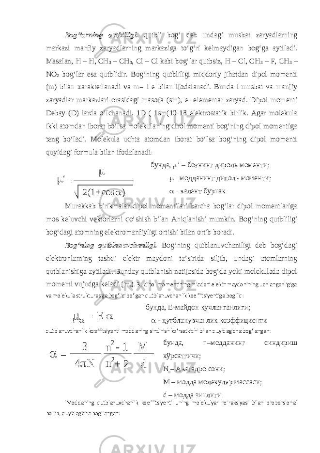 Bog‘larning qutbliligi. qutbli bog‘ deb undagi musbat zaryadlarning markazi manfiy zaryadlarning markaziga to‘g‘ri kelmaydigan bog‘ga aytiladi. Masalan, Н – Н, СН 3 – СН 3 , Cl – Cl kabi bog‘lar qutbsiz, H – Cl, CH 3 – F, CH 3 – NO 2 bog‘lar esa qutblidir. Bog‘ning qutbliligi miqdoriy jihatdan dipol momenti ( m ) bilan xarakterlanadi va m = l e bilan ifodalanadi. Bunda l-musbat va manfiy zaryadlar markazlari orasidagi masofa (sm), e- elementar zaryad. Dipol momenti Debay (D) larda o‘lchanadi. 1D ( 1sm(10-18 elektrostatik birlik. Agar molekula ikki atomdan iborat bo‘lsa molekulaning dirol momenti bog‘ning dipol momentiga teng bo‘ladi. Molekula uchta atomdan iborat bo‘lsa bog‘ning dipol momenti quyidagi formula bilan ifodalanadi :  &#39; = 2(1+ cos ) бунда,  ’ – боғнинг дироль моменти;  - модданинг диполь моменти;  - валент бурчак Murakkab birikmalar dipol momentilari barcha bog‘lar dipol momentlariga mos keluvchi vektorlarni qo‘shish bilan Aniqlanishi mumkin. Bog‘ning qutbliligi bog‘dagi atomning elektromanfiyligi ortishi bilan ortib boradi. Bog‘ning qutblanuvchanligi. Bog‘ning qutblanuvchaniligi deb bog‘dagi elektronlarning tashqi elektr maydoni ta’sirida siljib, undagi atomlarning qutblanishiga aytiladi. Bunday qutblanish natijasida bog‘da yoki molekulada dipol momenti vujudga keladi ( m a ). Bu dipol momentining miqdori elektr maydonining uchlanganligiga va molekula strukturasiga bog‘liq bo‘lgan qutblanuvchanlik koeffitsiyentiga bog‘liq:    E = бунда, Е-майдон кучланганлиги;  - қутбланувчанлик коэффициенти qutblanuvchanlik koeffitsiyenti moddaning sindirish ko‘rsatkichi bilan quyidagicha bog‘langan:  = 3 4p  n 2 - 1 + 2 M d n 2 бунда, n –модданинг синдириш кўрсатгичи; N – Авагадро сони; М – модда молекуляр массаси; d – модда зичлиги `Moddaning qutblanuvchanlik koeffitsiyenti uning molekulyar refraksiyasi bilan proporsional bo‘lib, quyidagicha bog‘langan: 
