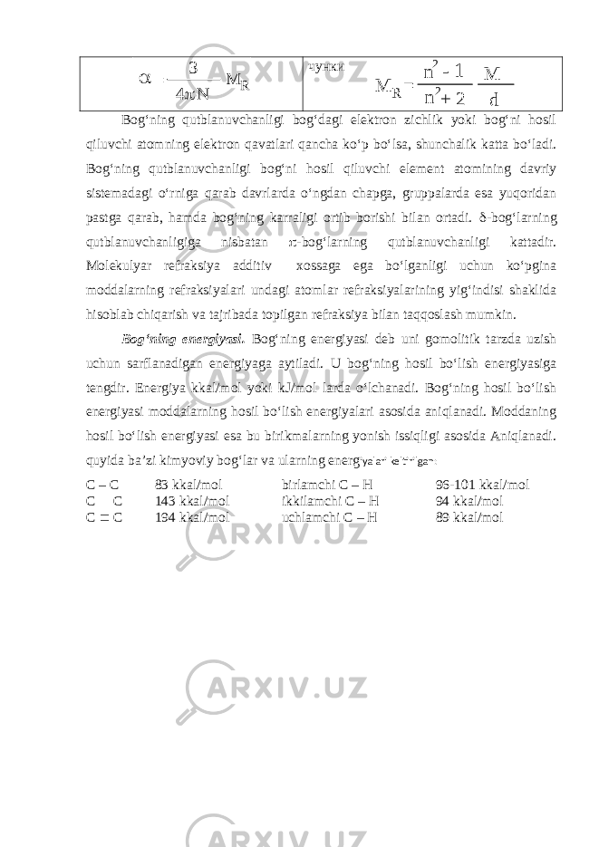  = n 2- 1 + 2 M d n 2 R M  = 3 4p M R чунки Bog‘ning qutblanuvchanligi bog‘dagi elektron zichlik yoki bog‘ni hosil qiluvchi atomning elektron qavatlari qancha ko‘p bo‘lsa, shunchalik katta bo‘ladi. Bog‘ning qutblanuvchanligi bog‘ni hosil qiluvchi element atomining davriy sistemadagi o‘rniga qarab davrlarda o‘ngdan chapga, gruppalarda esa yuqoridan pastga qarab, hamda bog‘ning karraligi ortib borishi bilan ortadi. d -bog‘larning qutblanuvchanligiga nisbatan p -bog‘larning qutblanuvchanligi kattadir. Molekulyar refraksiya additiv xossaga ega bo‘lganligi uchun ko‘pgina moddalarning refraksiyalari undagi atomlar refraksiyalarining yig‘indisi shaklida hisoblab chiqarish va tajribada topilgan refraksiya bilan taqqoslash mumkin. Bog‘ning energiyasi. Bog‘ning energiyasi deb uni gomolitik tarzda uzish uchun sarflanadigan energiyaga aytiladi. U bog‘ning hosil bo‘lish energiyasiga tengdir. Energiya kkal/mol yoki kJ/mol larda o‘lchanadi. Bog‘ning hosil bo‘lish energiyasi moddalarning hosil bo‘lish energiyalari asosida aniqlanadi. Moddaning hosil bo‘lish energiyasi esa bu birikmalarning yonish issiqligi asosida Aniqlanadi. quyida ba’zi kimyoviy bog‘lar va ularning energ iyalari keltirilgan: С – С 83 kkal/mol birlamchi C – H 96-101 kkal/mol С = С 143 kkal/mol ikkilamchi C – H 94 kkal/mol С º С 194 kkal/mol uchlamchi C – H 89 kkal/mol 