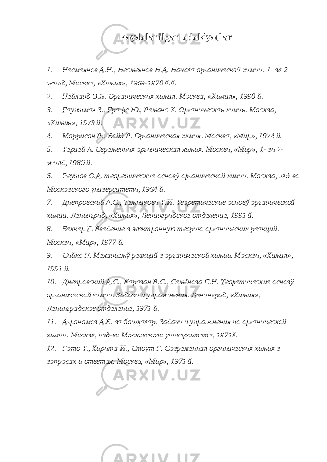 Foydalanilgan adabiyotlar 1. Н есмеянов А.Н., Несмеянов Н.А. Начала органической химии. 1- ва 2- жилд, Москва, «Химия», 1969-1970 й.й. 2. Нейланд О.Я. Органическая химия. Москва, «Химия», 1990 й. 3. Гауптман З., Графс Ю., Реманс Х. Органическая химия. Москва, «Химия», 1979 й. 4. Моррисон Р., Бойд Р. Органическая химия. Москва, «Мир», 1974 й. 5. Терией А. Свременная органическая химия. Москва, «Мир», 1- ва 2- жилд, 1980 й. 6. Реутов О.А. теоретические основў органической химии. Москва, изд-во Московского университета, 1964 й. 7. Днепровский А.С., Темникова Т.И. Теоретические основў органической химии. Ленинград, «Химия», Ленинградское отделение, 1991 й. 8. Беккер Г. Введение в электронную теорию органических реакций. Москва, «Мир», 1977 й. 9. Сайкс П. Механизмў реакций в органической химии. Москва, «Химия», 1991 й. 10. Днепровский А.С., Караван В.С., Семёнова С.Н. Теоретические основў органической химии. Задачи и упражнения. Ленинград, «Химия», Ленинградское отделение, 1971 й. 11. Агрономов А.Е. ва бошқалар. Задачи и упражнения по органической химии. Москва, изд-во Московского университета, 1971й. 12. Гото Т., Хирата И., Стоут Г. Современная органическая химия в вопросах и ответах. Москва, «Мир», 1971 й. 