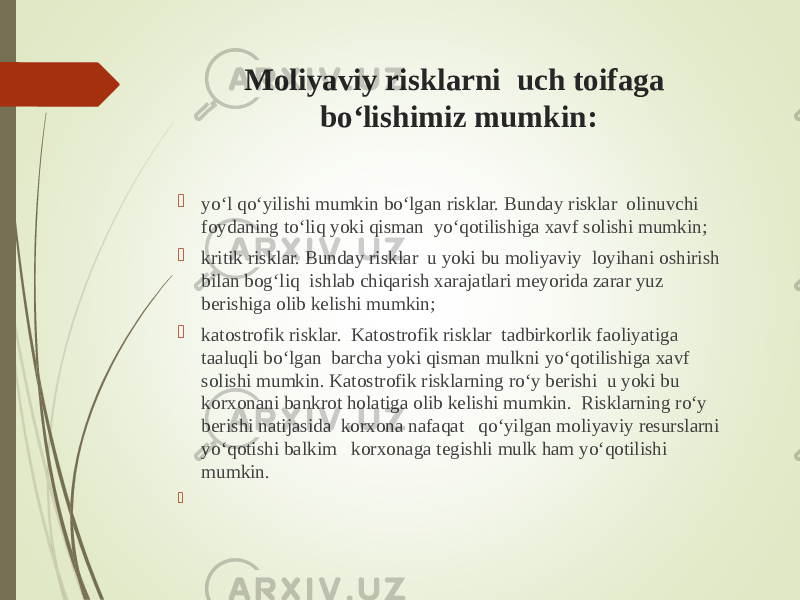 Moliyaviy risklarni uch toifaga bo‘lishimiz mumkin:  yo‘l qo‘yilishi mumkin bo‘lgan risklar. Bunday risklar olinuvchi foydaning to‘liq yoki qisman yo‘qotilishiga xavf solishi mumkin;  kritik risklar. Bunday risklar u yoki bu moliyaviy loyihani oshirish bilan bog‘liq ishlab chiqarish xarajatlari meyorida zarar yuz berishiga olib kelishi mumkin;  katostrofik risklar. Katostrofik risklar tadbirkorlik faoliyatiga taaluqli bo‘lgan barcha yoki qisman mulkni yo‘qotilishiga xavf solishi mumkin. Katostrofik risklarning ro‘y berishi u yoki bu korxonani bankrot holatiga olib kelishi mumkin. Risklarning ro‘y berishi natijasida korxona nafaqat qo‘yilgan moliyaviy resurslarni yo‘qotishi balkim korxonaga tegishli mulk ham yo‘qotilishi mumkin.    