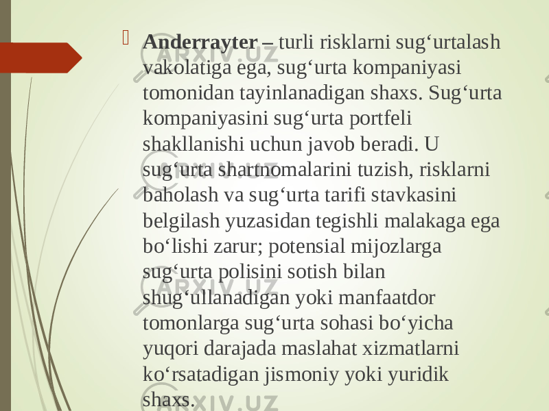  Anderrayter – turli risklarni sug‘urtalash vakolatiga ega, sug‘urta kompaniyasi tomonidan tayinlanadigan shaxs. Sug‘urta kompaniyasini sug‘urta portfeli shakllanishi uchun javob beradi. U sug‘urta shartnomalarini tuzish, risklarni baholash va sug‘urta tarifi stavkasini belgilash yuzasidan tegishli malakaga ega bo‘lishi zarur; potensial mijozlarga sug‘urta polisini sotish bilan shug‘ullanadigan yoki manfaatdor tomonlarga sug‘urta sohasi bo‘yicha yuqori darajada maslahat xizmatlarni ko‘rsatadigan jismoniy yoki yuridik shaxs. 