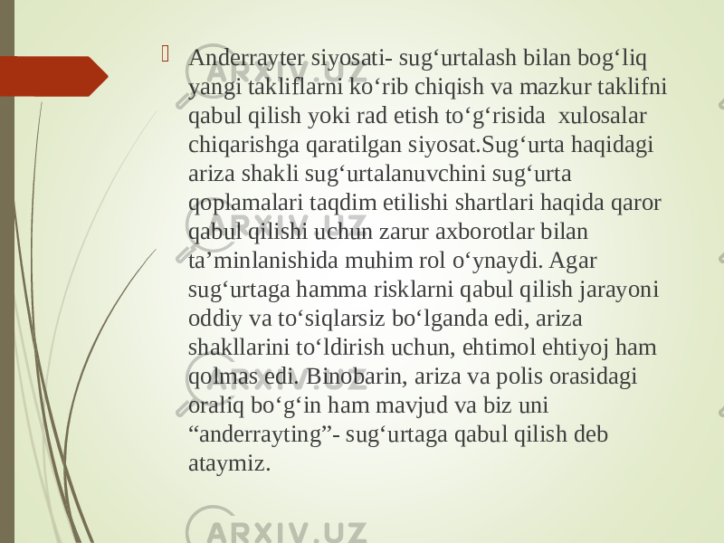  Anderrayter siyosati- sug‘urtalash bilan bog‘liq yangi takliflarni ko‘rib chiqish va mazkur taklifni qabul qilish yoki rad etish to‘g‘risida xulosalar chiqarishga qaratilgan siyosat.Sug‘urta haqidagi ariza shakli sug‘urtalanuvchini sug‘urta qoplamalari taqdim etilishi shartlari haqida qaror qabul qilishi uchun zarur axborotlar bilan ta’minlanishida muhim rol o‘ynaydi. Agar sug‘urtaga hamma risklarni qabul qilish jarayoni oddiy va to‘siqlarsiz bo‘lganda edi, ariza shakllarini to‘ldirish uchun, ehtimol ehtiyoj ham qolmas edi. Binobarin, ariza va polis orasidagi oraliq bo‘g‘in ham mavjud va biz uni “anderrayting”- sug‘urtaga qabul qilish deb ataymiz. 