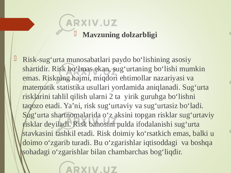  Mavzuning dolzarbligi  Risk-sug‘urta munosabatlari paydo bo‘lishining asosiy shartidir. Risk bo‘lmas ekan, sug‘urtaning bo‘lishi mumkin emas. Riskning hajmi, miqdori ehtimollar nazariyasi va matematik statistika usullari yordamida aniqlanadi. Sug‘urta risklarini tahlil qilish ularni 2 ta yirik guruhga bo‘lishni taqozo etadi. Ya’ni, risk sug‘urtaviy va sug‘urtasiz bo‘ladi. Sug‘urta shartnomalarida o‘z aksini topgan risklar sug‘urtaviy risklar deyiladi. Risk bahosini pulda ifodalanishi sug‘urta stavkasini tashkil etadi. Risk doimiy ko‘rsatkich emas, balki u doimo o‘zgarib turadi. Bu o‘zgarishlar iqtisoddagi va boshqa sohadagi o‘zgarishlar bilan chambarchas bog‘liqdir. 