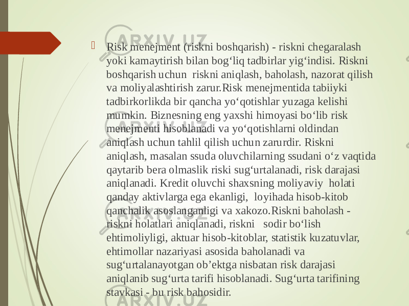  Risk menejment (riskni boshqarish) - riskni chegaralash yoki kamaytirish bilan bog‘liq tadbirlar yig‘indisi. Riskni boshqarish uchun riskni aniqlash, baholash, nazorat qilish va moliyalashtirish zarur.Risk menejmentida tabiiyki tadbirkorlikda bir qancha yo‘qotishlar yuzaga kelishi mumkin. Biznesning eng yaxshi himoyasi bo‘lib risk menejmenti hisoblanadi va yo‘qotishlarni oldindan aniqlash uchun tahlil qilish uchun zarurdir. Riskni aniqlash, masalan ssuda oluvchilarning ssudani o‘z vaqtida qaytarib bera olmaslik riski sug‘urtalanadi, risk darajasi aniqlanadi. Kredit oluvchi shaxsning moliyaviy holati qanday aktivlarga ega ekanligi, loyihada hisob-kitob qanchalik asoslanganligi va xakozo.Riskni baholash - riskni holatlari aniqlanadi, riskni sodir bo‘lish ehtimoliyligi, aktuar hisob-kitoblar, statistik kuzatuvlar, ehtimollar nazariyasi asosida baholanadi va sug‘urtalanayotgan ob’ektga nisbatan risk darajasi aniqlanib sug‘urta tarifi hisoblanadi. Sug‘urta tarifining stavkasi - bu risk bahosidir. 