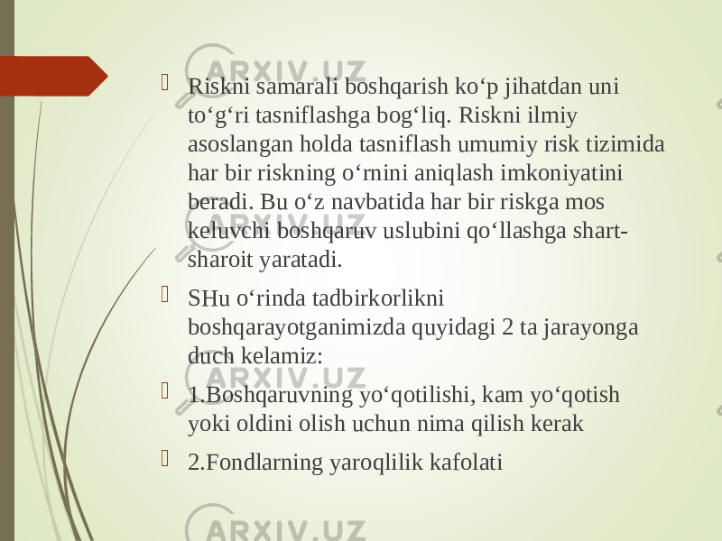  Riskni samarali boshqarish ko‘p jihatdan uni to‘g‘ri tasniflashga bog‘liq. Riskni ilmiy asoslangan holda tasniflash umumiy risk tizimida har bir riskning o‘rnini aniqlash imkoniyatini beradi. Bu o‘z navbatida har bir riskga mos keluvchi boshqaruv uslubini qo‘llashga shart- sharoit yaratadi.  SHu o‘rinda tadbirkorlikni boshqarayotganimizda quyidagi 2 ta jarayonga duch kelamiz:  1.Boshqaruvning yo‘qotilishi, kam yo‘qotish yoki oldini olish uchun nima qilish kerak  2.Fondlarning yaroqlilik kafolati 