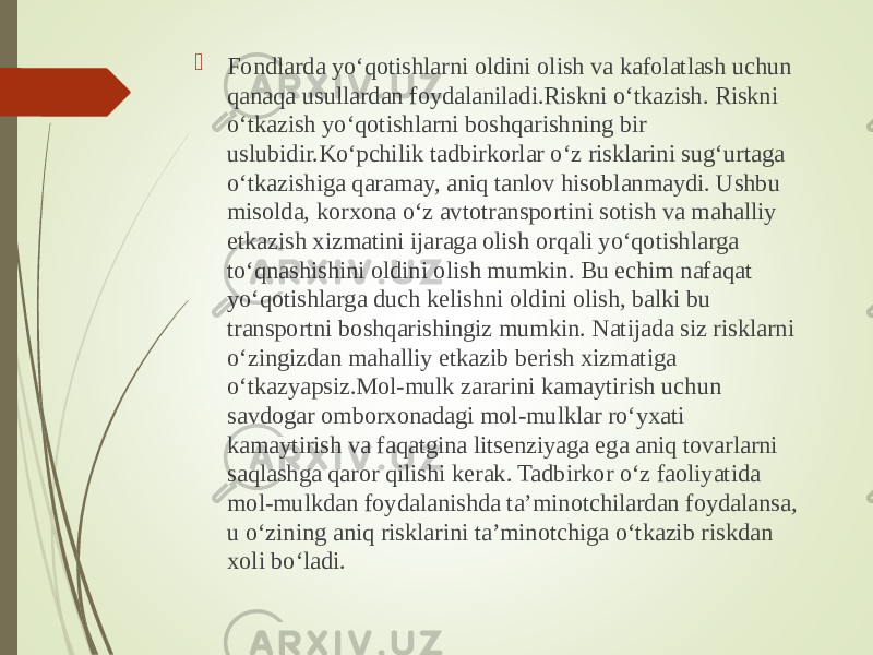  Fondlarda yo‘qotishlarni oldini olish va kafolatlash uchun qanaqa usullardan foydalaniladi.Riskni o‘tkazish. Riskni o‘tkazish yo‘qotishlarni boshqarishning bir uslubidir.Ko‘pchilik tadbirkorlar o‘z risklarini sug‘urtaga o‘tkazishiga qaramay, aniq tanlov hisoblanmaydi. Ushbu misolda, korxona o‘z avtotransportini sotish va mahalliy etkazish xizmatini ijaraga olish orqali yo‘qotishlarga to‘qnashishini oldini olish mumkin. Bu echim nafaqat yo‘qotishlarga duch kelishni oldini olish, balki bu transportni boshqarishingiz mumkin. Natijada siz risklarni o‘zingizdan mahalliy etkazib berish xizmatiga o‘tkazyapsiz.Mol-mulk zararini kamaytirish uchun savdogar omborxonadagi mol-mulklar ro‘yxati kamaytirish va faqatgina litsenziyaga ega aniq tovarlarni saqlashga qaror qilishi kerak. Tadbirkor o‘z faoliyatida mol-mulkdan foydalanishda ta’minotchilardan foydalansa, u o‘zining aniq risklarini ta’minotchiga o‘tkazib riskdan xoli bo‘ladi. 