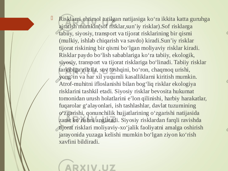  Risklarni ehtimol tutilgan natijasiga ko‘ra ikkita katta guruhga ajratish mumkin(sof risklar,sun’iy risklar).Sof risklarga tabiiy, siyosiy, transport va tijorat risklarining bir qismi (mulkiy, ishlab chiqarish va savdo) kiradi.Sun’iy risklar tijorat riskining bir qismi bo‘lgan moliyaviy risklar kiradi. Risklar paydo bo‘lish sabablariga ko‘ra tabiiy, ekologik, siyosiy, transport va tijorat risklariga bo‘linadi. Tabiiy risklar tarkibiga zilzila, suv toshqini, bo‘ron, chaqmoq urishi, yong‘in va har xil yuqumli kasalliklarni kiritish mumkin. Atrof-muhitni ifloslanishi bilan bog‘liq risklar ekologiya risklarini tashkil etadi. Siyosiy risklar bevosita hukumat tomonidan urush holatlarini e’lon qilinishi, harbiy harakatlar, fuqarolar g‘alayonlari, ish tashlashlar, davlat tuzumining o‘zgarishi, qonunchilik hujjatlarining o‘zgarishi natijasida zarar ko‘rishni anglatadi. Siyosiy risklardan farqli ravishda tijorat risklari moliyaviy-xo‘jalik faoliyatni amalga oshirish jarayonida yuzaga kelishi mumkin bo‘lgan ziyon ko‘rish xavfini bildiradi. 