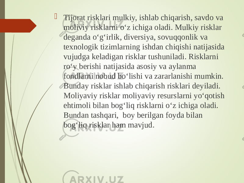  Tijorat risklari mulkiy, ishlab chiqarish, savdo va moliviy risklarni o‘z ichiga oladi. Mulkiy risklar deganda o‘g‘irlik, diversiya, sovuqqonlik va texnologik tizimlarning ishdan chiqishi natijasida vujudga keladigan risklar tushuniladi. Risklarni ro‘y berishi natijasida asosiy va aylanma fondlarni nobud bo‘lishi va zararlanishi mumkin. Bunday risklar ishlab chiqarish risklari deyiladi. Moliyaviy risklar moliyaviy resurslarni yo‘qotish ehtimoli bilan bog‘liq risklarni o‘z ichiga oladi. Bundan tashqari, boy berilgan foyda bilan bog‘liq risklar ham mavjud. 