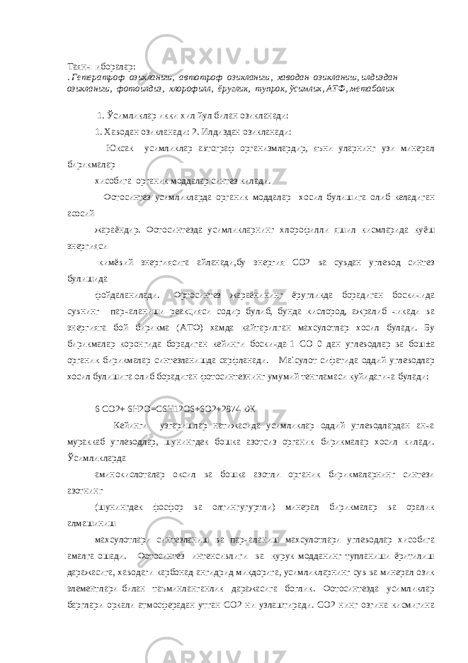 Таянч иборалар: . Гетератроф озикланиш, автотроф озикланиш, хаводан озикланиш, илдиздан озикланиш, фотоилдиз, хлорофилл, ёруглик, тупрок, ўсимлик, АТФ, метаболик 1. Ўсимликлар икки хил йул билан озикланади: 1. Хаводан озикланади: 2. Илдиздан озикланади: Юксак усимликлар автограф организмлардир, яъни уларнинг узи минерал бирикмалар хисобига органик моддалар синтез килади. Фотосинтез усимликларда органик моддалар хосил булишига олиб келадиган асосий жараёндир. Фотосинтезда усимликларнинг хлорофилли яшил кисмларида куёш энергияси кимёвий энергиясига айланади,бу энергия СО2 ва сувдан углевод синтез булишида фойдаланилади. Фртосинтез жараёнининг ёругликда борадиган боскичида сувнинг парчаланиши реакцияси содир булиб, бунда кислород, ажралиб чикади ва энергияга бой бирикма (АТФ) хамда кайтарилган махсулотлар хосил булади. Бу бирикмалар коронгида борадиган кейинги боскичда-1 СО 0 дан углеводлар ва бош±а органик бирикмалар синтезланишда сарфланади. Маісулот сифатида оддий углеводлар хосил булишига олиб борадиган фотосинтезнинг умумий тенгламаси куйидагича булади: 6 СО2+ 6Н2О=С6Н12О6+6О2+2874 кЖ Кейинги узгаришлар натижасида усимликлар оддий углеводлардан анча мураккаб углеводлар, шунингдек бошка азотсиз органик бирикмалар хосил килади. Ўсимликларда аминокислоталар оксил ва бошка азотли органик бирикмаларнинг синтези азотнинг (шунингдек фосфор ва олтингугуртли) минерал бирикмалар ва оралик алмашиниш махсулотлари синтезланиш ва парчаланиш махсулотлари углеводлар хисобига амалга ошади. Фотосинтез интенсивлиги ва курук модданинг тупланиши ёритилиш даражасига, хаводаги карбонад ангидрид микдорига, усимликларнинг сув ва минерал озик элементлари билан таъминланганлик даражасига боглик. Фотосинтезда усимликлар барглари оркали атмосферадан утган СО2 ни узлаштиради. СО2 нинг озгина кисмигина 