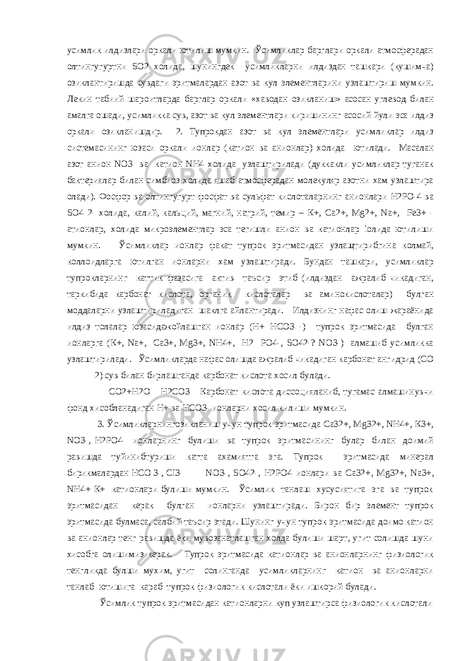 усимлик илдизлари оркали ютилиш мумкин. Ўсимликлар барглари оркали атмосферадан олтингугуртни SO2 холида, шунингдек усимликларни илдиздан ташкари (кушимча) озиклантиришда сувдаги эритмалардан азот ва кул элементларини узлаштириш мумкин. Лекин табиий шароитларда барглар оркали «хаводан озикланиш» асосан углевод билан амалга ошади, усимликка сув, азот ва кул элементлари киришининг асосий йули эса илдиз оркали озикланишдир. 2. Тупрокдан азот ва кул элементлари усимликлар илдиз системасининг юзаси оркали ионлар (катион ва анионлар) холида ютилади. Масалан азот анион NO3 ва катион NН4 холида узлаштирилади (дуккакли усимликлар туганак бактериялар билан симбиоз холида яшаб атмосферадан молекуляр азотни хам узлаштира олади). Фосфор ва олтингугурт фосфат ва сульфат кислоталарнинг анионлари Н2РО-4 ва SO4 2- холида, калий, кальций, магний, натрий, темир – К+, Са2+, Мg2+, Na+, Fe3+ - атионлар, холида микроэлементлар эса тегишли анион ва катионлар іолида ютилиши мумкин. Ўсимликлар ионлар факат тупрок эритмасидан узлащтирибгина колмай, коллоидларга ютилган ионларни хам узлаштиради. Бундан ташкари, усимликлар тупрокларнинг каттик фазасига актив таъсир этиб (илдиздан ажралиб чикадиган, таркибида карбонат кислота, органик кислоталар ва аминокислоталар) булган моддаларни узлаштириладиган шаклга айлантиради. Илдизнинг нафас олиш жараёнида илдиз толалар юзасидажойлашган ионлар (Н+ НСО3 -) тупрок эритмасида булган ионларга (К+, Na+, Са3+, Мg3+, NН4+, Н2 РО4-, SO42-? NO3-) алмашиб усимликка узлаштирилади. Ўсимликларда нафас олишда ажралиб чикадиган карбонат ангидрид (СО 2) сув билан бирлашганда карбонат кислота хосил булади. СО2+Н2О Н2СО3 Карбонат кислота диссоцияланиб, тугамас алмашинувчи фонд хисобланадиган Н+ ва НСО3- ионларни хосил килиши мумкин. 3. Ўсимликларнингозикланиш учун тупрок эритмасида Са32+, Мg32+, NН4+, К3+, NO3-, Н2РО4- ионларнинг булиши ва тупрок эритмасининг булар билан доимий равишда туйинибтуриши катта ахамиятга эга. Тупрок эритмасида минерал бирикмалардан НСО 3-, СI3- NO3-, SO42-, Н2РО4 ионлари ва Са32+, Мg32+, Na3+, NН4+ К+ катионлари булиши мумкин. Ўсимлик танлаш хусусиятига эга ва тупрок эритмасидан керак булган ионларни узлаштиради. Бирон бир элемент тупрок эритмасида булмаса, салбий таъсир этади. Шунинг учун тупрок эритмасида доимо катион ва анионлар тенг равишда ёки мувозанатлашган холда булиши шарт, угит солишда шуни хисобга олишимиз керак. Тупрок эритмасида катионлар ва анионларнинг физиологик тенгликда булши мухим, угит солинганда усимликларнинг катион ва анионларни танлаб ютишига караб тупрок физиологик кислотали ёки ишкорий булади. Ўсимлик тупрок эритмасидан катионларни куп узлаштирса физиологик кислотали 