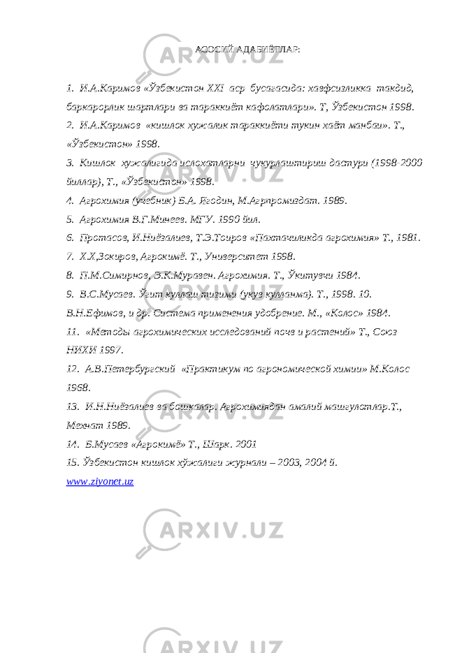 АСОСИЙ АДАБИЁТЛАР: 1. И.А.Каримов «Ўзбекистон XXI аср бусагасида: хавфсизликка такдид, баркарорлик шартлари ва тараккиёт кафолатлари». Т, Ўзбекистон 1998. 2. И.А.Каримов «кишлок хужалик тараккиёти тукин хаёт манбаи». Т., «Ўзбекистон» 1998. 3. Кишлок хужалигида ислохатларни чукурлаштириш дастури (1998-2000 йиллар), Т., «Ўзбекистон» 1998. 4. Агрохимия (учебник) Б.А. Ягодин, М.Агрпромиздат. 1989. 5. Агрохимия В.Г.Минеев. МГУ. 1990 йил. 6. Протасов, И.Ниёзалиев, Т.Э.Тоиров «Пахтачиликда агрохимия» Т., 1981. 7. Х.Х,Зокиров, Агрокимё. Т., Университет 1998. 8. П.М.Симирнов, Э.К.Муравен. Агрохимия. Т., Ўкитувчи 1984. 9. В.С.Мусаев. Ўгит куллаш тизими (укув кулланма). Т., 1998. 10. В.Н.Ефимов, и др. Система применения удобрение. М., «Колос» 1984. 11. «Методы агрохимических исследований почв и растений» Т., Союз НИХИ 1997. 12. А.В.Петербургский «Практикум по агрономической химии» М.Колос 1968. 13. И.Н.Ниёзалиев ва бошкалар. Агрохимиядан амалий машгулотлар.Т., Мехнат 1989. 14. Б.Мусаев «Агрокимё» Т., Шарк. 2001 15. Ўзбекистон кишлок хўжалиги журнали – 2003, 2004 й. www . ziyonet . uz 