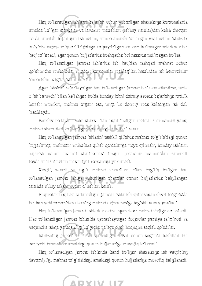 Haq to`lanadigan ishlarni bajarish uchun yuborilgan shaxslarga korxonalarda amalda bo`lgan stavkalar va lavozim maoshlari (ishbay narxlar)dan kelib chiqqan holda, amalda bajarilgan ish uchun, ammo amalda ishlangan vaqt uchun ishsizlik bo`yicha nafaqa miqdori 15 foizga ko`paytirilgandan kam bo`lmagan miqdorda ish haqi to`lanadi, agar qonun hujjatlarida boshqacha hol nazarda tutilmagan bo`lsa. Haq to`lanadigan jamoat ishlarida ish haqidan tashqari mehnat uchun qo`shimcha mukofotlar miqdori korxonalar mablag`lari hisobidan ish beruvchilar tomonidan belgilanishi mumkin. Agar ishsizni bajarilayotgan haq to`lanadigan jamoat ishi qanoatlantirsa, unda u ish beruvchi bilan kelishgan holda bunday ishni doimiy asosda bajarishga rozilik berishi mumkin, mehnat organi esa, unga bu doimiy mos keladigan ish deb hisoblaydi. Bunday hollarda ushbu shaxs bilan ilgari tuzilgan mehnat shartnomasi yangi mehnat sharoitlari ko`rsatilgan holda qayta tuzilishi kerak. Haq to`lanadigan jamoat ishlarini tashkil qilishda mehnat to`g`risidagi qonun hujjatlariga, mehnatni muhofaza qilish qoidalariga rioya qilinishi, bunday ishlarni bajarish uchun mehnat shartnomasi tuzgan fuqarolar mehnatidan samarali foydalanilishi uchun mas`uliyat korxonaga yuklanadi. Xavfli, zararli va og`ir mehnat sharoitlari bilan bog`liq bo`lgan haq to`lanadigan jamoat ishiga yuborilgan shaxslar qonun hujjatlarida belgilangan tartibda tibbiy tekshiruvdan o`tishlari kerak. Fuqarolarning haq to`lanadigan jamoat ishlarida qatnashgan davri to`g`risida ish beruvchi tomonidan ularning mehnat daftarchasiga tegishli yozuv yoziladi. Haq to`lanadigan jamoat ishlarida qatnashgan davr mehnat stajiga qo`shiladi. Haq to`lanadigan jamoat ishlarida qatnashayotgan fuqarolar pensiya ta`minoti va vaqtincha ishga yaroqsizligi bo`yicha nafaqa olish huquqini saqlab qoladilar. Ishsizning jamoat ishlarida qatnashgan davri uchun sug`urta badallari ish beruvchi tomonidan amaldagi qonun hujjatlariga muvofiq to`lanadi. Haq to`lanadigan jamoat ishlarida band bo`lgan shaxslarga ish vaqtining davomiyligi mehnat to`g`risidagi amaldagi qonun hujjatlariga muvofiq belgilanadi. 