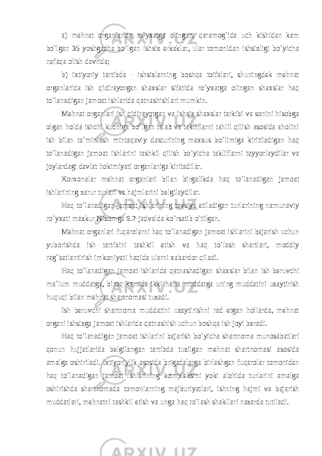 a) mehnat organlarida ro`yxatga olingan, qaramog`ida uch kishidan kam bo`lgan 35 yoshgacha bo`lgan ishsiz erkaklar, ular tomonidan ishsizligi bo`yicha nafaqa olish davrida; b) ixtiyoriy tartibda - ishsizlarning boshqa toifalari, shuningdek mehnat organlarida ish qidirayotgan shaxslar sifatida ro`yxatga olingan shaxslar haq to`lanadigan jamoat ishlarida qatnashishlari mumkin. Mehnat organlari ish qidirayotgan va ishsiz shaxslar tarkibi va sonini hisobga olgan holda ishchi kuchiga bo`lgan talab va takliflarni tahlil qilish asosida aholini ish bilan ta`minlash mintaqaviy dasturining maxsus bo`limiga kiritiladigan haq to`lanadigan jamoat ishlarini tashkil qilish bo`yicha takliflarni tayyorlaydilar va joylardagi davlat hokimiyati organlariga kiritadilar. Korxonalar mehnat organlari bilan birgalikda haq to`lanadigan jamoat ishlarining zarur turlari va hajmlarini belgilaydilar. Haq to`lanadigan jamoat ishlarining tavsiya etiladigan turlarining namunaviy ro`yxati mazkur Nizomga 6.2-jadvalda ko`rsatib o`tilgan. Mehnat organlari fuqarolarni haq to`lanadigan jamoat ishlarini bajarish uchun yuborishda ish tartibini tashkil etish va haq to`lash shartlari, moddiy rag`batlantirish imkoniyati haqida ularni xabardor qiladi. Haq to`lanadigan jamoat ishlarida qatnashadigan shaxslar bilan ish beruvchi ma`lum muddatga, biroq kamida ikki hafta muddatga uning muddatini uzaytirish huquqi bilan mehnat shartnomasi tuzadi. Ish beruvchi shartnoma muddatini uzaytirishni rad etgan hollarda, mehnat organi ishsizga jamoat ishlarida qatnashish uchun boshqa ish joyi beradi. Haq to`lanadigan jamoat ishlarini bajarish bo`yicha shartnoma munosabatlari qonun hujjatlarida belgilangan tartibda tuzilgan mehnat shartnomasi asosida amalga oshiriladi. Ixtiyoriylik asosida brigadalarga birlashgan fuqarolar tomonidan haq to`lanadigan jamoat ishlarining kompleksini yoki alohida turlarini amalga oshirishda shartnomada tomonlarning majburiyatlari, ishning hajmi va bajarish muddatlari, mehnatni tashkil etish va unga haq to`lash shakllari nazarda tutiladi. 