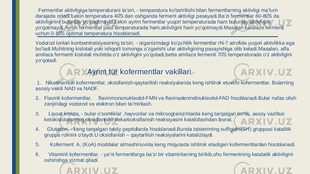  Fermentlar aktivligiga temperaturani ta’siri, - temperatura ko’taririlishi bilan fermentlarning aktivligi ma’lum darajada ortadi.Lekin temperatura 40̊S dan oshganda ferment aktivligi pasayadi.Ba’zi fermentlar 60-80̊S da aktivliginini butunlay yo’qoqtmaydi.Lekin ayrim fermentlar yuqori temperaturada ham butunlay aktivligini yo’qotmaydi.Ayrim fermentlar past temperaturada ham,aktivligini ham yo’qotmaydi.Masalan katalaze fermenti uchun 0-10̊S optimal temperatura hisoblanadi. Vodorod ionlari kontsentratsiyasining ta’siri, - organizmdagi ko’pchilik fermentlar rN-7 atrofida yuqori aktivlikka ega bo’ladi.Muhitning kislotali yoki ishqorli tomonga o’zgarishi ular aktivligining pasayishiga olib keladi.Masalan, alfa amilaza fermenti kislotali muhitda o’z aktivligini yo’qotadi,betta amilaza fermenti 70̊S temperaturada o’z aktivligini yo’qotadi. Ayrim tur kofermentlar vakillari ,- 1. Nikatinamidli kofermentlar, oksidlanish-qaytarilish reaksiyalarida keng ishtirok etuvchi kofermentlar. Bularning asosiy vakili NAD va NADF. 2. Flavinli kofermentlar, flavinmononukleotid-FMN va flavinadenindinukleotid-FAD hisoblanadi.Bular nafas olish zanjiridagi vodorod va elektron bilan ta’minlash. 3. Lipoat kislota, - bular o’somliklar ,hayvonlar va mikroogranizmlarda keng tarqalgan bo’lib, asosy vazifasi ketokislotalarning oksidlanishli dekarboksillanish reaksiyasini katalizlashdan iborat. 4. Glutation, - keng tarqalgan tabiiy peptidlarda hisoblanadi.Bunda tsisteinning sulfigidril(SH) gruppasi katalitik gruppa rolinini o’taydi.U oksidlanish – qaytarilish reaksiyalarini katalizlaydi. 5. Koferment A, (KoA) moddalar almashinuvida keng miqyosda ishtirok etadigan kofermentlardan hisoblanadi. 6. Vitaminli kofermentlar, - ya’ni fermentlarga ba’zi bir vitaminlarning birikib,shu fermentning katalatik aktivligini oshirishga xizmat qiladi. 