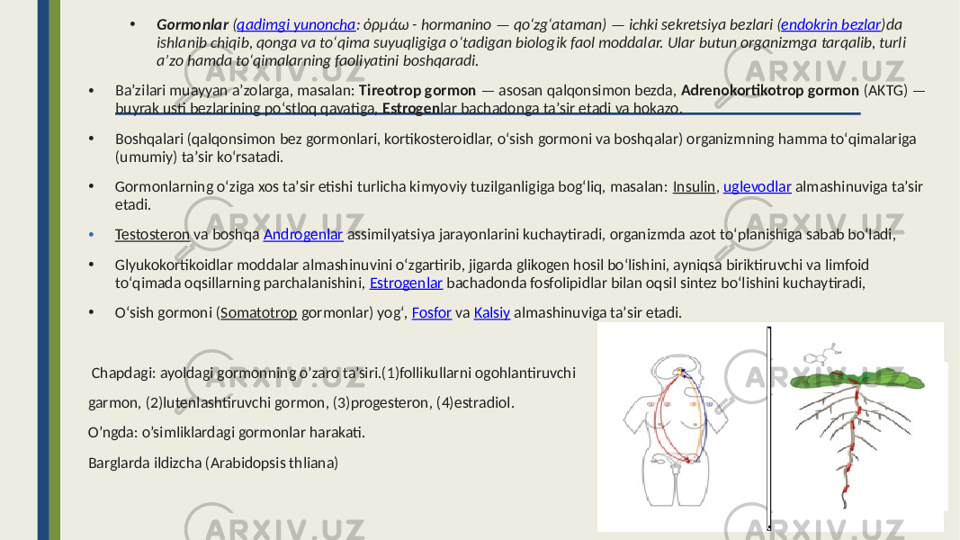 • Gormonlar  ( qadimgi yunoncha : ὁρμάω -  hormanino  —  qoʻzgʻataman)  —  ichki  sekretsiya  bezlari  ( endokrin  bezlar )da   ishlanib  chiqib,  qonga  va  toʻqima  suyuqligiga  oʻtadigan  biologik  faol  moddalar.  Ular  butun  organizmga  tarqalib,  turli   aʼzo  hamda  toʻqimalarning  faoliyatini  boshqaradi. • Baʼzilari muayyan aʼzolarga, masalan: Tireotrop gormon — asosan qalqonsimon bezda, Adrenokortikotrop gormon (AKTG) — buyrak usti bezlarining poʻstloq qavatiga, Estrogen lar bachadonga taʼsir etadi va hokazo. • Boshqalari (qalqonsimon bez gormonlari, kortikosteroidlar, oʻsish gormoni va boshqalar) organizmning hamma toʻqimalariga (umumiy) taʼsir koʻrsatadi. • Gormonlarning oʻziga xos taʼsir etishi turlicha kimyoviy tuzilganligiga bogʻliq, masalan: Insulin , uglevodlar almashinuviga taʼsir etadi. • Testosteron va boshqa Androgenlar assimilyatsiya jarayonlarini kuchaytiradi, organizmda azot toʻplanishiga sabab boʻladi, • Glyukokortikoidlar moddalar almashinuvini oʻzgartirib, jigarda glikogen hosil boʻlishini, ayniqsa biriktiruvchi va limfoid toʻqimada oqsillarning parchalanishini, Estrogenlar bachadonda fosfolipidlar bilan oqsil sintez boʻlishini kuchaytiradi, • Oʻsish gormoni ( Somatotrop gormonlar) yogʻ, Fosfor va Kalsiy almashinuviga taʼsir etadi. Chapdagi: ayoldagi gormonning o’zaro ta’siri.(1)follikullarni ogohlantiruvchi garmon, (2)lutenlashtiruvchi gormon, (3)progesteron, (4)estradiol. O’ngda: o’simliklardagi gormonlar harakati. Barglarda ildizcha (Arabidopsis thliana) • ) 