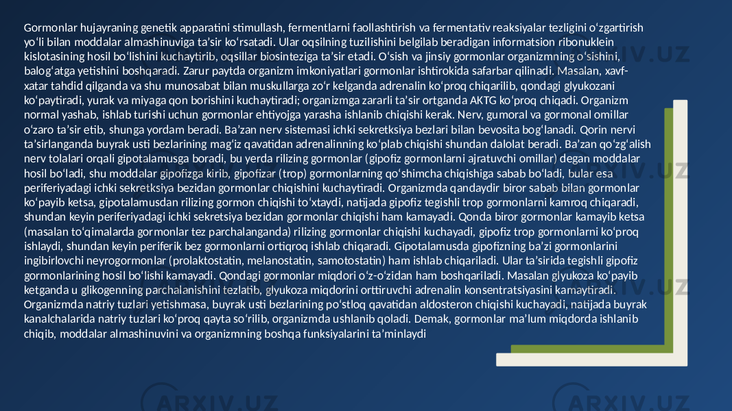 Gormonlar hujayraning genetik apparatini stimullash, fermentlarni faollashtirish va fermentativ reaksiyalar tezligini oʻzgartirish yoʻli bilan moddalar almashinuviga taʼsir koʻrsatadi. Ular oqsilning tuzilishini belgilab beradigan informatsion ribonuklein kislotasining hosil boʻlishini kuchaytirib, oqsillar biosinteziga taʼsir etadi. Oʻsish va jinsiy gormonlar organizmning oʻsishini, balogʻatga yetishini boshqaradi. Zarur paytda organizm imkoniyatlari gormonlar ishtirokida safarbar qilinadi. Masalan, xavf- xatar tahdid qilganda va shu munosabat bilan muskullarga zoʻr kelganda adrenalin koʻproq chiqarilib, qondagi glyukozani koʻpaytiradi, yurak va miyaga qon borishini kuchaytiradi; organizmga zararli taʼsir ortganda AKTG koʻproq chiqadi. Organizm normal yashab, ishlab turishi uchun gormonlar ehtiyojga yarasha ishlanib chiqishi kerak. Nerv, gumoral va gormonal omillar oʻzaro taʼsir etib, shunga yordam beradi. Baʼzan nerv sistemasi ichki sekretksiya bezlari bilan bevosita bogʻlanadi. Qorin nervi taʼsirlanganda buyrak usti bezlarining magʻiz qavatidan adrenalinning koʻplab chiqishi shundan dalolat beradi. Baʼzan qoʻzgʻalish nerv tolalari orqali gipotalamusga boradi, bu yerda rilizing gormonlar (gipofiz gormonlarni ajratuvchi omillar) degan moddalar hosil boʻladi, shu moddalar gipofizga kirib, gipofizar (trop) gormonlarning qoʻshimcha chiqishiga sabab boʻladi, bular esa periferiyadagi ichki sekretksiya bezidan gormonlar chiqishini kuchaytiradi. Organizmda qandaydir biror sabab bilan gormonlar koʻpayib ketsa, gipotalamusdan rilizing gormon chiqishi toʻxtaydi, natijada gipofiz tegishli trop gormonlarni kamroq chiqaradi, shundan keyin periferiyadagi ichki sekretsiya bezidan gormonlar chiqishi ham kamayadi. Qonda biror gormonlar kamayib ketsa (masalan toʻqimalarda gormonlar tez parchalanganda) rilizing gormonlar chiqishi kuchayadi, gipofiz trop gormonlarni koʻproq ishlaydi, shundan keyin periferik bez gormonlarni ortiqroq ishlab chiqaradi. Gipotalamusda gipofizning baʼzi gormonlarini ingibirlovchi neyrogormonlar (prolaktostatin, melanostatin, samotostatin) ham ishlab chiqariladi. Ular taʼsirida tegishli gipofiz gormonlarining hosil boʻlishi kamayadi. Qondagi gormonlar miqdori oʻz-oʻzidan ham boshqariladi. Masalan glyukoza koʻpayib ketganda u glikogenning parchalanishini tezlatib, glyukoza miqdorini orttiruvchi adrenalin konsentratsiyasini kamaytiradi. Organizmda natriy tuzlari yetishmasa, buyrak usti bezlarining poʻstloq qavatidan aldosteron chiqishi kuchayadi, natijada buyrak kanalchalarida natriy tuzlari koʻproq qayta soʻrilib, organizmda ushlanib qoladi. Demak, gormonlar maʼlum miqdorda ishlanib chiqib, moddalar almashinuvini va organizmning boshqa funksiyalarini taʼminlaydi 