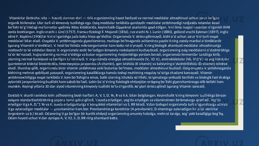  Vitaminlar (lotincha: vita — hayot),darmon dori — tirik organizmning hayot faoliyati va normal moddalar almashinuvi uchun zarur boʻlgan organik birikmalar. Ular turli xil kimyoviy tuzilishga ega. Oziq moddalar tarkibida qandaydir moddalar yetishmasligi natijasida odamlar kasal boʻlishi toʻgʻrisidagi maʼlumotlar qadimiy Xitoy kitoblarida, keyinchalik Gippokrat asarlarida qayd etilgan. V.ni ilmiy nuqtai nazardan oʻrganish XVIII asrda boshlangan. Ingliz vrachi J. Lind (1757), fransuz fiziologi F. Majandi (1816), rus vrachi N. I. Lunin (1880), golland vrachi Eykman (1897), ingliz olimi F. Xopkins (1906)lar V.ni oʻrganishga juda katta hissa qoʻshdilar. Organizmda V. sintez qilinmaydi, kishi oʻzi uchun zarur V.ni turli ovqat moddalari bilan oladi. Ovqatda V. yetishmaganda gipovitaminoz, mutlaqo boʻlmaganda avitaminoz paydo V.ning asosiy manbai oʻsimliklardir (qarang Vitaminli oʻsimliklar). V. hosil boʻlishida mikroorganizmlar ham katta rol oʻynaydi. V.ning biologik ahamiyati moddalar almashinuviga rostlovchi taʼsir etishdan iborat. V. organizmda sodir boʻladigan kimyoviy reaksiyalarni kuchaytiradi, organizmning oziq moddalarni oʻzlashtirishiga taʼsir koʻrsatadi, hujayralarning normal oʻsishiga va butun organizmning rivojlanishiga yordam beradi, organizmda fermentlar tarkibiga kirib, ularning normal funksiyasi va faolligini taʼminlaydi. V. organizmda energiya almashinuvida (V,, V2 V.), aminokislotalar (V6, V12 V.) va yog kislotalar (pantotenat kislota) biosintezida, fotoresepsiya jarayonida (A vitamin), qon ivishida (K vitamin) va kalsiyning oʻzlashtirilishida (D vitamin) ishtirok etadi. Shunday qilib, organizmda biror vitamin yetishmasa yoki butunlay boʻlmasa, moddalar almashinuvi buziladi. Oziq-ovqatda V. yetishmaganda kishining mehnat qobiliyati pasayadi, organizmning kasalliklarga hamda tashqi muhitning noqulay taʼsiriga chadami kamayadi. Vitamin yetishmovchiligiga ovqat tarkibida V. kam boʻlishigina emas, balki ularning ichakda soʻrilishi, toʻqimalarga yetkazib berilishi va biologik faol shaklga aylanishi jarayonlarining buzilishi ham sabab boʻladi. Lekin baʼzi V.ning fiziologik ehtiyojdan ortiqroq boʻlishi gipervitaminozga olib kelishi ham mumkin. Keyingi yillarla 30 dan ziyod vitaminning kimyoviy tuzilishi toʻla oʻrganilib, koʻplari sintez qilindi (qarang Vitamin sanoati). Dastlab V. shartli ravishda lotin alifbosining bosh harflari: A, V, S, D, Ye, R va h.k. bilan belgilangan. Keyinchalik V.ning kimyoviy tuzilishiga binoan xalqaro standartlashtirishning yagona nomi qabul qilindi. V.suvda eriydigan, yogʻda eriydigan va vitaminsimon birikmalarga ajratiladi. Yogʻda eriydigan V.ga A, D,&#34;1 Ye va K, suvda eriydiganlariga V kompleksi vitaminlari va S, RR kiradi. V.dan tashqari organizmda turli oʻzgarishlarga uchrab V.ga aylanadigan moddalar — provitaminlar ham bor. Provitaminlarga karotinlar (A provitamin), D vitaminga aylanadigan baʼzi bir sterinlar (ergosterin va b.) kiradi. Odamning V.ga boʻlgan bir kunlik ehtiyoji organizmning umumiy holatiga, mehnat tarziga, sogʻ yoki kasalligiga bogʻliq. Odam hayoti uchun V.dan ayniqsa A, V, V2, S, D, RR ning ahamiyati katta. 