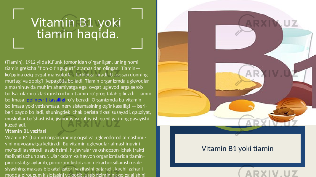 Vitamin B1 yoki tiamin haqida. Vitamin B1 yoki tiamin( Tiamin), 1912 yilda K.Funk tomonidan o‘rganilgan, uning nomi tiamin grekcha “tion-oltingugurt” atamasidan olingan. Tiamin— ko‘pgina oziq-ovqat mahsulotlari tarkibiga kiradi. U asosan donning murtagi va qobig‘i (kepagi)da bo‘ladi. Tiamin organizmda uglevodlar almashinuvida muhim ahamiyatga ega; ovqat uglevodlarga serob bo‘lsa, ularni o‘zlashtirish uchun tiamin ko‘proq talab qilinadi. Tiamin bo‘lmasa, polinevrit kasalligi ro‘y beradi. Organizmda bu vitamin bo‘lmasa yoki yetishmasa, nerv sistemasining og‘ir kasalligi — beri- beri paydo bo‘ladi, shuningdek ichak peristaltikasi susayadi, qabziyat, muskullar bo‘shashishi, jismoniy va ruhiy ish qobiliyatining pasayishi kuzatiladi. Vitamin B1 vazifasi Vitamin B1 (tiamin) organizmning oqsil va uglevodorod almashinu - vini muvozanatga keltiradi. Bu vitamin uglevodlar almashinuvini mo‘tadillashtiradi, asab tizimi, hujayralar va oshqozon-ichak trakti faoliyati uchun zarur. Ular odam va hayvon organizmlarida tiamin - pirofosfatga aylanib, pirouzum kislotasini dekarboksillanish reak - siyasining maxsus biokatalizatori vazifasini bajaradi, kuchli zaharli modda-pirouzum kislotasini yo‘qotib, asab tizimining qo‘zg‘alishini me’yorlashtiradi. 