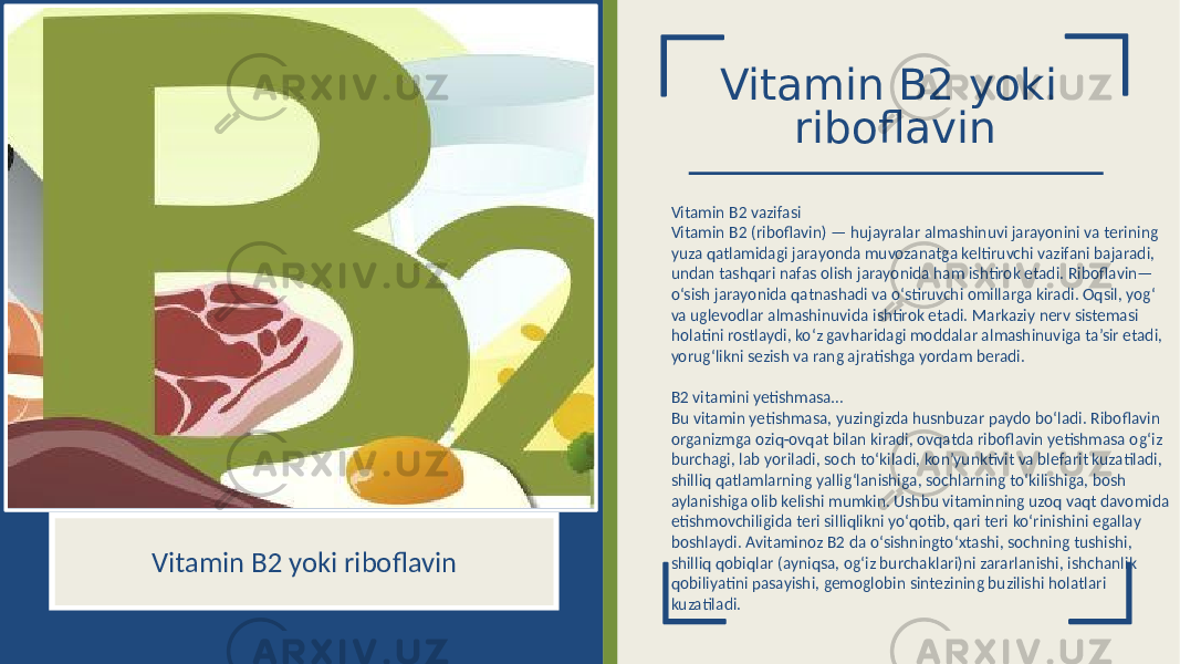 Vitamin B2 yoki riboflavin Vitamin B2 vazifasi Vitamin B2 (riboflavin) — hujayralar almashinuvi jarayonini va terining yuza qatlamidagi jarayonda muvozanatga keltiruvchi vazifani bajaradi, undan tashqari nafas olish jarayonida ham ishtirok etadi. Riboflavin— o‘sish jarayonida qatnashadi va o‘stiruvchi omillarga kiradi. Oqsil, yog‘ va uglevodlar almashinuvida ishtirok etadi. Markaziy nerv sistemasi holatini rostlaydi, ko‘z gavharidagi moddalar almashinuviga ta’sir etadi, yorug‘likni sezish va rang ajratishga yordam beradi. B2 vitamini yetishmasa… Bu vitamin yetishmasa, yuzingizda husnbuzar paydo bo‘ladi. Riboflavin organizmga oziq-ovqat bilan kiradi, ovqatda riboflavin yetishmasa og‘iz burchagi, lab yoriladi, soch to‘kiladi, kon’yunktivit va blefarit kuzatiladi, shilliq qatlamlarning yallig‘lanishiga, sochlarning to‘kilishiga, bosh aylanishiga olib kelishi mumkin. Ushbu vitaminning uzoq vaqt davomida etishmovchiligida teri silliqlikni yo‘qotib, qari teri ko‘rinishini egallay boshlaydi. Avitaminoz B2 da o‘sishningto‘xtashi, sochning tushishi, shilliq qobiqlar (ayniqsa, og‘iz burchaklari)ni zararlanishi, ishchanlik qobiliyatini pasayishi, gemoglobin sintezining buzilishi holatlari kuzatiladi.Vitamin B2 yoki riboflavin 