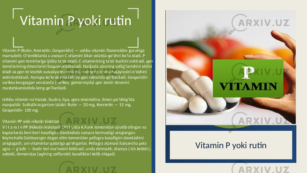 Vitamin P yoki rutin Vitamin P (Rutin, Kversetin, Gesperidin) — ushbu vitamin flavonoidov guruhiga mansubdir. O‘simliklarda u asosan C vitamini bilan odatda qo‘shni bo‘la oladi. P vitamini qon tomirlariga ijobiy ta’sir etadi, C vitaminining ta’sir kuchini oshiradi, qon tomirlarining devorlarini baquvvatlashtiradi. Natijada ularning yallig‘lanishini oldini oladi va qon to‘xtatish xususiyatini oshiradi. Kversetin o‘sma hujayrasini o‘sishini sekinlashtiradi. Ayniqsa ko‘krak bezi raki va qon raklarida qo‘llaniladi. Gesperidin varikoz kengaygan venalarda (varikoz, gemorroyda) qon tomir devorini mustahkamlashda keng qo‘llaniladi. Ushbu vitamin na’matak, buzina, lipa, qora smorodina, limon po‘stlog‘ida mavjuddir. Sutkalik organizm talabi: Rutin — 30 mg, Kversetin — 15 mg, Gesperidin- 100 mg. Vitamin PP yoki nikotin kislotasi V i t a m i n PP (Nikotin kislotasi) 1911 yilda K.Funk tomonidan ajratib olingan va kaptarlarda beri-beri kasalligini davolashda samara bermasligi aniqlangan. Keyinchalik Goldoyerger degan olim tomonidan pellagra kasalligini davolashini aniqlagach, uni vitaminlar qatoriga qo‘shganlar. Pellagra atamasi italyancha pela agra — g‘adir — budir teri ma’nosini bildiradi, unda dermatit, diareya ( ich ketish ), xattoki, demensiya (aqlning zaiflanish) kasalliklari kelib chiqadi. Vitamin P yoki rutin 