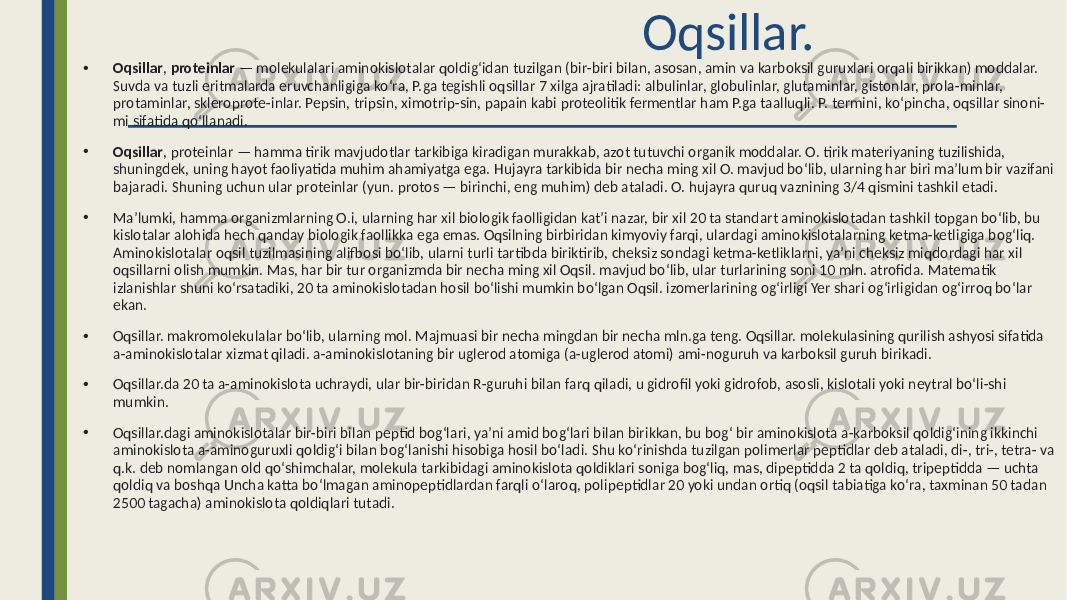  Oqsillar. • Oqsillar , proteinlar — molekulalari aminokislotalar qoldigʻidan tuzilgan (bir-biri bilan, asosan, amin va karboksil guruxlari orqali birikkan) moddalar. Suvda va tuzli eritmalarda eruvchanligiga koʻra, P.ga tegishli oqsillar 7 xilga ajratiladi: albulinlar, globulinlar, glutaminlar, gistonlar, prola-minlar, protaminlar, skleroprote-inlar. Pepsin, tripsin, ximotrip-sin, papain kabi proteolitik fermentlar ham P.ga taalluqli. P. termini, koʻpincha, oqsillar sinoni- mi sifatida qoʻllanadi. • Oqsillar , proteinlar — hamma tirik mavjudotlar tarkibiga kiradigan murakkab, azot tutuvchi organik moddalar. O. tirik materiyaning tuzilishida, shuningdek, uning hayot faoliyatida muhim ahamiyatga ega. Hujayra tarkibida bir necha ming xil O. mavjud boʻlib, ularning har biri maʼlum bir vazifani bajaradi. Shuning uchun ular proteinlar (yun. protos — birinchi, eng muhim) deb ataladi. O. hujayra quruq vaznining 3/4 qismini tashkil etadi. • Maʼlumki, hamma organizmlarning O.i, ularning har xil biologik faolligidan katʼi nazar, bir xil 20 ta standart aminokislotadan tashkil topgan boʻlib, bu kislotalar alohida hech qanday biologik faollikka ega emas. Oqsilning birbiridan kimyoviy farqi, ulardagi aminokislotalarning ketma-ketligiga bogʻliq. Aminokislotalar oqsil tuzilmasining alifbosi boʻlib, ularni turli tartibda biriktirib, cheksiz sondagi ketma-ketliklarni, yaʼni cheksiz miqdordagi har xil oqsillarni olish mumkin. Mas, har bir tur organizmda bir necha ming xil Oqsil. mavjud boʻlib, ular turlarining soni 10 mln. atrofida. Matematik izlanishlar shuni koʻrsatadiki, 20 ta aminokislotadan hosil boʻlishi mumkin boʻlgan Oqsil. izomerlarining ogʻirligi Yer shari ogʻirligidan ogʻirroq boʻlar ekan. • Oqsillar. makromolekulalar boʻlib, ularning mol. Majmuasi bir necha mingdan bir necha mln.ga teng. Oqsillar. molekulasining qurilish ashyosi sifatida a-aminokislotalar xizmat qiladi. a-aminokislotaning bir uglerod atomiga (a-uglerod atomi) ami-noguruh va karboksil guruh birikadi. • Oqsillar.da 20 ta a-aminokislota uchraydi, ular bir-biridan R-guruhi bilan farq qiladi, u gidrofil yoki gidrofob, asosli, kislotali yoki neytral boʻli-shi mumkin. • Oqsillar.dagi aminokislotalar bir-biri bilan peptid bogʻlari, yaʼni amid bogʻlari bilan birikkan, bu bogʻ bir aminokislota a-karboksil qoldigʻining ikkinchi aminokislota a-aminoguruxli qoldigʻi bilan bogʻlanishi hisobiga hosil boʻladi. Shu koʻrinishda tuzilgan polimerlar peptidlar deb ataladi, di-, tri-, tetra- va q.k. deb nomlangan old qoʻshimchalar, molekula tarkibidagi aminokislota qoldiklari soniga bogʻliq, mas, dipeptidda 2 ta qoldiq, tripeptidda — uchta qoldiq va boshqa Uncha katta boʻlmagan aminopeptidlardan farqli oʻlaroq, polipeptidlar 20 yoki undan ortiq (oqsil tabiatiga koʻra, taxminan 50 tadan 2500 tagacha) aminokislota qoldiqlari tutadi. 