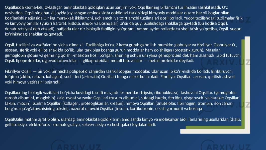 Oqsillar.da ketma-ket joylashgan aminokislota qoldiqlari uzun zanjirni yoki Oqsillarning birlamchi tuzilmasini tashkil etadi. Oʻz navbatida, Oqsil.ning har xil joyida joylashgan aminokislota qoldiqlari tarkibidagi kimyoviy moddalar oʻzaro har xil boglar bilan bogʻlanishi natijasida O.ning murakkab ikkilamchi, uchlamchi va toʻrtlamchi tuzilmalari qosil boʻladi. Yuqorituzilishdagi tuzilmalar fizik va kimyoviy omillar (yukrri harorat, kislota, ishqor va boshqalar) taʼsirida quyi tuzilishdagi shakllarga qaytadi (bu hodisa Oqsil. denaturatsiyasi deb ataladi), natijada ular oʻz biologik faolligini yoʻqotadi. Ammo ayrim hollarda ta-shqi taʼsir yoʻqotilsa, Oqsil. yuqori koʻrinishdagi shakllariga qaytadi. Oqsil. tuzilishi va vazifalari boʻyicha xilma-xil. Tuzilishiga koʻra, 2 katta guruhga boʻlish mumkin: globulyar va fibrillyar. Globulyar O., asosan, sferik yoki ellips shaklida boʻlib, ular tarkibiga boshqa guruh moddalar ham qoʻshilgan (prostetik guruh). Masalan, gemoglobin globin va gemning qoʻshil-masidan hosil boʻlgan, shuning uchun uni yana gemoproteid deb ham atashadi. Lipid tutuvchi Oqsil. lipoproteidlar, uglevod tutuvchilar — glikoproteidlar, metall tutuvchilar — metall proteidlar deyiladi. Fibrillyar Oqsil. — bir yoki bir necha polipeptid zanjirdan tashkil topgan moddalar. Ular uzun ip koʻri-nishida boʻladi. Biriktiruvchi toʻqima (aktin, miozin, kollagen), soch, teri (a-keratin) Oqsillari bunga misol boʻla oladi. Fibrillyar Oqsillar., asosan, qurilish ashyosi yoki himoya vazifasini bajaradi. Oqsillar.ning biologik vazifalari boʻyicha kuyidagi tasnifi mavjud: fermentlar (tripsin, ribonukleaza), tashuvchi Oqsillar. (gemoglobin, zardob albumini, mioglobin), oziq-ovqat va zaxira Oqsillari (tuxum albumini, sutdagi kazein, ferritin), qisqaruvchi va harakat Oqsillari (aktin, miozin), tuzilma Oqsillari (kollagen, proteoglikanlar, kreatin), himoya Oqsillari (antitelolar, fibrinogen, trombin, ilon zahari, boʻgʻma qoʻzgʻatuvchisining toksini), nazorat qiluvchi Oqsillar (insulin, kortikotropin, oʻsish gormoni) va boshqa OqsilQalin matnni ajratib olish, ulardagi aminokislota qoldiklarini aniqlashda kimyo va molekulyar biol. fanlarining usullaridan (dializ, gelfiltratsiya, elektroforez, xromatografiya, sekve-natsiya va boshqalar) foydalaniladi. 