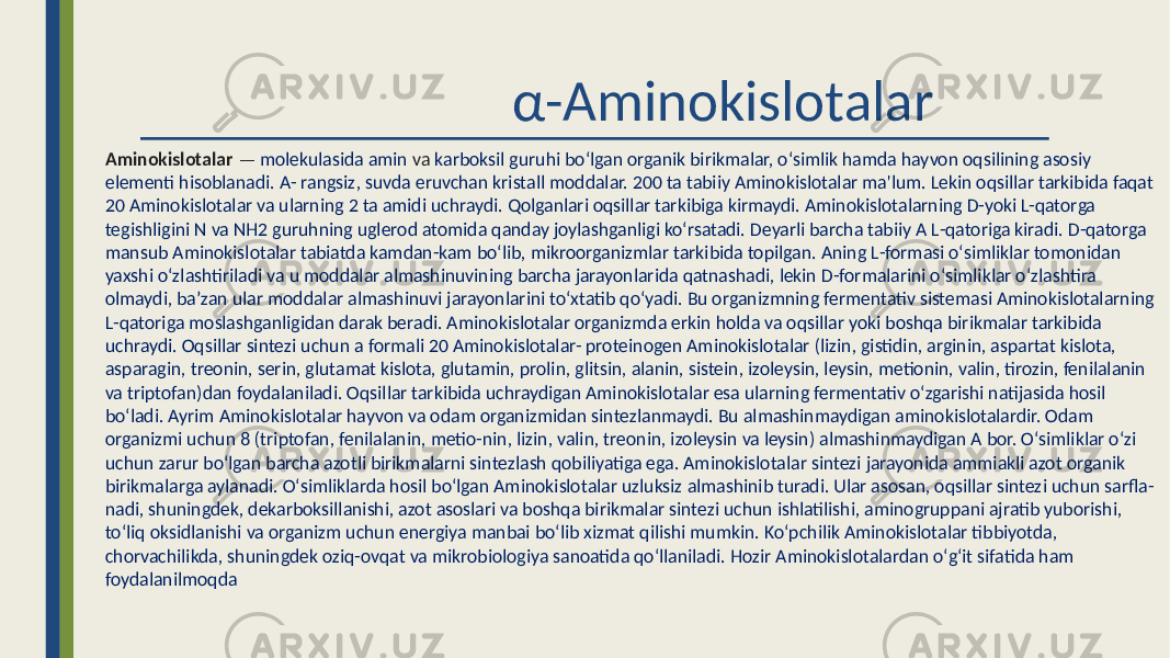  α-Aminokislotalar Aminokislotalar — molekulasida amin va karboksil guruhi boʻlgan organik birikmalar, oʻsimlik hamda hayvon oqsilining asosiy elementi hisoblanadi. A- rangsiz, suvda eruvchan kristall moddalar. 200 ta tabiiy Aminokislotalar ma&#39;lum. Lekin oqsillar tarkibida faqat 20 Aminokislotalar va ularning 2 ta amidi uchraydi. Qolganlari oqsillar tarkibiga kirmaydi. Aminokislotalarning D-yoki L-qatorga tegishligini N va NH2 guruhning uglerod atomida qanday joylashganligi koʻrsatadi. Deyarli barcha tabiiy A L-qatoriga kiradi. D-qatorga mansub Aminokislotalar tabiatda kamdan-kam boʻlib, mikroorganizmlar tarkibida topilgan. Aning L-formasi oʻsimliklar tomonidan yaxshi oʻzlashtiriladi va u moddalar almashinuvining barcha jarayonlarida qatnashadi, lekin D-formalarini oʻsimliklar oʻzlashtira olmaydi, baʼzan ular moddalar almashinuvi jarayonlarini toʻxtatib qoʻyadi. Bu organizmning fermentativ sistemasi Aminokislotalarning L-qatoriga moslashganligidan darak beradi. Aminokislotalar organizmda erkin holda va oqsillar yoki boshqa birikmalar tarkibida uchraydi. Oqsillar sintezi uchun a formali 20 Aminokislotalar- proteinogen Aminokislotalar (lizin, gistidin, arginin, aspartat kislota, asparagin, treonin, serin, glutamat kislota, glutamin, prolin, glitsin, alanin, sistein, izoleysin, leysin, metionin, valin, tirozin, fenilalanin va triptofan)dan foydalaniladi. Oqsillar tarkibida uchraydigan Aminokislotalar esa ularning fermentativ oʻzgarishi natijasida hosil boʻladi. Ayrim Aminokislotalar hayvon va odam organizmidan sintezlanmaydi. Bu almashinmaydigan aminokislotalardir. Odam organizmi uchun 8 (triptofan, fenilalanin, metio-nin, lizin, valin, treonin, izoleysin va leysin) almashinmaydigan A bor. Oʻsimliklar oʻzi uchun zarur boʻlgan barcha azotli birikmalarni sintezlash qobiliyatiga ega. Aminokislotalar sintezi jarayonida ammiakli azot organik birikmalarga aylanadi. Oʻsimliklarda hosil boʻlgan Aminokislotalar uzluksiz almashinib turadi. Ular asosan, oqsillar sintezi uchun sarfla- nadi, shuningdek, dekarboksillanishi, azot asoslari va boshqa birikmalar sintezi uchun ishlatilishi, aminogruppani ajratib yuborishi, toʻliq oksidlanishi va organizm uchun energiya manbai boʻlib xizmat qilishi mumkin. Koʻpchilik Aminokislotalar tibbiyotda, chorvachilikda, shuningdek oziq-ovqat va mikrobiologiya sanoatida qoʻllaniladi. Hozir Aminokislotalardan oʻgʻit sifatida ham foydalanilmoqda 