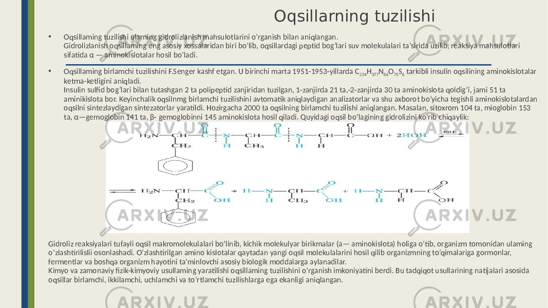  Oqsillarning tuzilishi • Oqsillaming tuzilishi ularning gidrolizlanish mahsulotlarini o’rganish bilan aniqlangan. Gidrolizlanish oqsillaming eng asosiy xossalaridan biri bo‘lib, oqsillardagi peptid bog‘lari suv molekulalari ta’sirida uzilib, reaksiya mahsulotlari sifatida α — aminokislotalar hosil bo’ladi. • Oqsillaming birlamchi tuzilishini F.Senger kashf etgan. U birinchi marta 1951-1953-yillarda C 254 H 377 N 66 O 75 S 6 tarkibli insulin oqsilining aminokislotalar ketma-ketligini aniqladi. Insulin sulfid bog’lari bilan tutashgan 2 ta polipeptid zanjiridan tuzilgan, 1-zanjirda 21 ta,-2-zanjirda 30 ta aminokislota qoldig’i, jami 51 ta aminikislota bor. Keyinchalik oqsilnmg birlamchi tuzilishini avtomatik aniqlaydigan analizatorlar va shu axborot bo’yicha tegishli aminokislotalardan oqsilni sintezlaydigan sintezatorlar yaratildi. Hozirgacha 2000 ta oqsilning birlamchi tuzilishi aniqlangan. Masalan, sitoxrom 104 ta, mioglobin 153 ta, α—gemoglobin 141 ta, β- gemoglobinni 145 aminokislota hosil qiladi. Quyidagi oqsil bo‘lagining gidrolizini ko’rib chiqaylik: Gidroliz reaksiyalari tufayli oqsil makromolekulalari bo‘linib, kichik molekulyar birikmalar (a— aminokislota) holiga o‘tib, organizm tomonidan ulaming o‘zlashtirilislii osonlashadi. O‘zlashtirilgan amino kislotalar qaytadan yangi oqsil molekulalarini hosil qilib organizmning to’qimalariga gormonlar, fermentlar va boshqa organizm hayotini ta’minlovchi asosiy biologik moddalarga aylanadilar. Kimyo va zamonaviy fizik-kimyoviy usullaming yaratilishi oqsillaming tuzilishini o’rganish imkoniyatini berdi. Bu tadqiqot usullarining natijalari asosida oqsillar birlamchi, ikkilamchi, uchlamchi va to’rtlamchi tuzilishlarga ega ekanligi aniqlangan. 