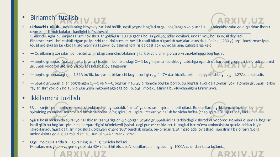 • Birlamchi tuzilish • Birlamchi tuzilish —oqsillaming kimyoviy tuzilishi bo’lib, oqsil peptid bog’lari orqali bog’langan ko’p sonli a — aminokislotalar qoldiqlaridan iborat uzun zanjirli molekulalar ekanligini ko’rsatuvchi tuzilishdir. Agar bu zanjirdagi aminokislotalar qoldiqlari 100 ta gacha bo‘Isa polipeptidlar deyiladi, undan ko’p bo‘Isa oqsil deyiladi. Birlamchi tuzilishni tashkil etgan polipeptid zanjirini rentgen tuzilish usuli bilan o’rganish natijalari asosida L. Poling (1930 y.) oqsil konformatsiyasi (oqsil molekulasi tarkibidagi atomlarning fazoviy joylashuvi) to’g’risida dastlabki quyidagi aniq xulosalarga keldi: • — Oqsillaming xossalari polipeptid zanjiridagi aminokislotalaming tarkibi va ulaming o’zaro ketma-ketligiga bog’liqdir; • — peptid gruppasi “qattiq” tekis (planar) tuzilishli bo’lib undagi C—N bog’i qisman qo’shbog’ tabiatiga ega. Unda karbonil gruppasi kislorodi va amid gruppasi vodorod atomi o’zaro trans holatda joylashgandir; • — peptid gruppadagi r C_N =1,32A bo’lib, buqiymat birlamchi bog’ uzunligi r C_N =1,47A dan kichik, lekin haqiqiy qo’shbog’ r C_N = 1,27A dankattadir. • — peptid gruppasi bilan bog’langan C a —C va N—C a bog’lari haqiqiy birlamchi bog’lar bo’lib, bu bog’lar atrofida atomlar (yoki atomlar gruppasi) erkin “aylanishi” yoki o’z holatini o’zgartirish imkoniyatiga ega bo’lib, oqsil molekulasining bukiluvchanligini ta’minlaydi. • Ikkilamchi tuzilish • Uzun zanjirli polipeptid molekulasi bukiluvchanligi sababli, “lenta” ga o’xshash, spiralni hosil qiladi. Bu oqsillaming ikkilamchi tuzilishi bo’lib, spiralning yo’nalishi soat millari bo’yicha bo’lsa (o’ng spiral) α—spiral, teskari yo’nalish bo’yicha bo’lsa (chap spiral) β—spiral deyiladi. • Spiral hosil bo’lishida spiral yo‘nalishidan tashqariga chiqib qolgan peptid gruppalarining tarkibidagi kislorod va vodorod atomlari o‘zaro H- bog‘lari hosil qilib bu bog‘lar spiralning barqarorligini ta’minlaydi (spiral- dagi punktir chiziqlar). H-bogiari har to’rtta aminokislota qoldiqlaridan keyin takrorlanadi. Spiraldagi aminokislota qoldiqlari o‘zaro 100° burchak ostida, bir-biridan 1,5A masofada joylashadi, spiralning bir o‘rami 3,6 ta aminokislota qoldig‘iga to‘g‘ri kelib, uzunligi 5,4A ni tashkil etadi. • Oqsil molekulalarida α— spiralning uzunligi turlicha bo’ladi. Masalan, mioglobin va gemoglobinda 40A ni tashkil etsa, ba’zi oqsillarda uning uzunligi 1000A va undan katta bo’ladi. 