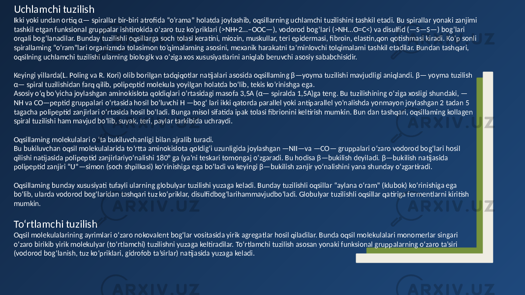Uchlamchi tuzilish Ikki yoki undan ortiq α— spirallar bir-biri atrofida “o’rama” holatda joylashib, oqsillarning uchlamchi tuzilishini tashkil etadi. Bu spirallar yonaki zanjimi tashkil etgan funksional gruppalar ishtirokida o’zaro tuz ko’priklari (>NH+2…–OOC—), vodorod bog’lari (>NH…O=C<) va disulfid (—S—S—) bog’lari orqali bog’lanadilar. Bunday tuzilishli oqsillarga soch tolasi keratini, miozin, muskullar, teri epidermasi, fibroin, elastin,qon qotishmasi kiradi. Ko’p sonli spirallaming “o‘ram”lari organizmda tolasimon to’qimalaming asosini, mexanik harakatni ta’minlovchi tolqimalami tashkil etadilar. Bundan tashqari, oqsilning uchlamchi tuzilishi ularning biologik va o’ziga xos xususiyatlarini aniqlab beruvchi asosiy sababchisidir. Keyingi yillarda(L. Poling va R. Kori) olib borilgan tadqiqotlar natijalari asosida oqsillaming β—yoyma tuzilishi mavjudligi aniqlandi. β— yoyma tuzilish α— spiral tuzilishidan farq qilib, polipeptid molekula yoyilgan holatda bo‘lib, tekis ko’rinishga ega. Asosiy o‘q bo’yicha joylashgan aminokislota qoldiqlari o’rtasidagi masofa 3,5A (α— spiralda 1,5A)ga teng. Bu tuzilishining o‘ziga xosligi shundaki, — NH va CO—peptid gruppalari o‘rtasida hosil bo‘luvchi H —bog‘ lari ikki qatorda parallel yoki antiparallel yo’nalishda yonmayon joylashgan 2 tadan 5 tagacha polipeptid zanjirlari o‘rtasida hosil bo’ladi. Bunga misol sifatida ipak tolasi fibrionini keltirish mumkin. Bun dan tashqari, oqsillaming kollagen spiral tuzilishi ham mavjud bo‘lib, suyak, teri, paylar tarkibida uchraydi. Oqsillaming molekulalari о ‘ta bukiluvchanligi bilan ajralib turadi. Bu bukiluvchan oqsil molekulalarida to‘rtta aminokislota qoldig‘i uzunligida joylashgan —NII—va —CO— gruppalari o‘zaro vodorod bog‘lari hosil qilishi natijasida polipeptid zanjirlariyo‘nalishi 180° ga (ya’ni teskari tomongaj o‘zgaradi. Bu hodisa β—bukilish deyila di. β—bukilish natijasida polipeptid zanjiri “U”—simon (soch shpilkasi) ko‘rinishiga ega bo‘ladi va keyingi β—bukilish zanjir yo‘nalishini yana shunday o‘zgartiradi. Oqsillaming bunday xususiyati tufayli ularning globulyar tuzilishi yuzaga keladi. Bunday tuzilishli oqsillar “aylana o‘ram” (klubok) ko‘rinishiga ega bo‘lib, ularda vodorod bog‘laridan tashqari tuz ko‘priklar, disulfidbog‘larihammavjudbo‘ladi. Globulyar tuzilishli oqsillar qatiriga fermentlarni kiritish mumkin. To‘rtlamchi tuzilish Oqsil molekulalarining ayrimlari o‘zaro nokovalent bog‘lar vositasida yirik agregatlar hosil qiladilar. Bunda oqsil molekulalari monomerlar singari o‘zaro birikib yirik molekulyar (to‘rtlamchi) tuzilishni yuzaga keltiradilar. To‘rtlamchi tuzilish asosan yonaki funksional gruppalarning o‘zaro ta’siri (vodorod bog‘lanish, tuz ko‘priklari, gidrofob ta’sirlar) natijasida yuzaga keladi. 