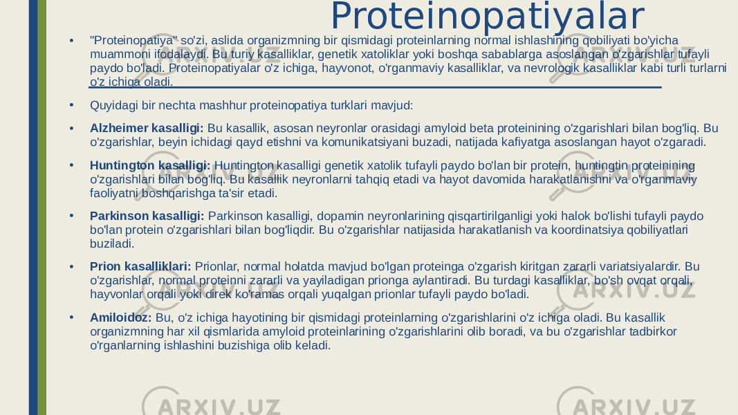  Proteinopatiyalar • &#34;Proteinopatiya&#34; so&#39;zi, aslida organizmning bir qismidagi proteinlarning normal ishlashining qobiliyati bo&#39;yicha muammoni ifodalaydi. Bu turiy kasalliklar, genetik xatoliklar yoki boshqa sabablarga asoslangan o&#39;zgarishlar tufayli paydo bo&#39;ladi. Proteinopatiyalar o&#39;z ichiga, hayvonot, o&#39;rganmaviy kasalliklar, va nevrologik kasalliklar kabi turli turlarni o&#39;z ichiga oladi. • Quyidagi bir nechta mashhur proteinopatiya turklari mavjud: • Alzheimer kasalligi: Bu kasallik, asosan neyronlar orasidagi amyloid beta proteinining o&#39;zgarishlari bilan bog&#39;liq. Bu o&#39;zgarishlar, beyin ichidagi qayd etishni va komunikatsiyani buzadi, natijada kafiyatga asoslangan hayot o&#39;zgaradi. • Huntington kasalligi: Huntington kasalligi genetik xatolik tufayli paydo bo&#39;lan bir protein, huntingtin proteinining o&#39;zgarishlari bilan bog&#39;liq. Bu kasallik neyronlarni tahqiq etadi va hayot davomida harakatlanishni va o&#39;rganmaviy faoliyatni boshqarishga ta&#39;sir etadi. • Parkinson kasalligi: Parkinson kasalligi, dopamin neyronlarining qisqartirilganligi yoki halok bo&#39;lishi tufayli paydo bo&#39;lan protein o&#39;zgarishlari bilan bog&#39;liqdir. Bu o&#39;zgarishlar natijasida harakatlanish va koordinatsiya qobiliyatlari buziladi. • Prion kasalliklari: Prionlar, normal holatda mavjud bo&#39;lgan proteinga o&#39;zgarish kiritgan zararli variatsiyalardir. Bu o&#39;zgarishlar, normal proteinni zararli va yayiladigan prionga aylantiradi. Bu turdagi kasalliklar, bo&#39;sh ovqat orqali, hayvonlar orqali yoki direk ko&#39;ramas orqali yuqalgan prionlar tufayli paydo bo&#39;ladi. • Amiloidoz: Bu, o&#39;z ichiga hayotining bir qismidagi proteinlarning o&#39;zgarishlarini o&#39;z ichiga oladi. Bu kasallik organizmning har xil qismlarida amyloid proteinlarining o&#39;zgarishlarini olib boradi, va bu o&#39;zgarishlar tadbirkor o&#39;rganlarning ishlashini buzishiga olib keladi. 