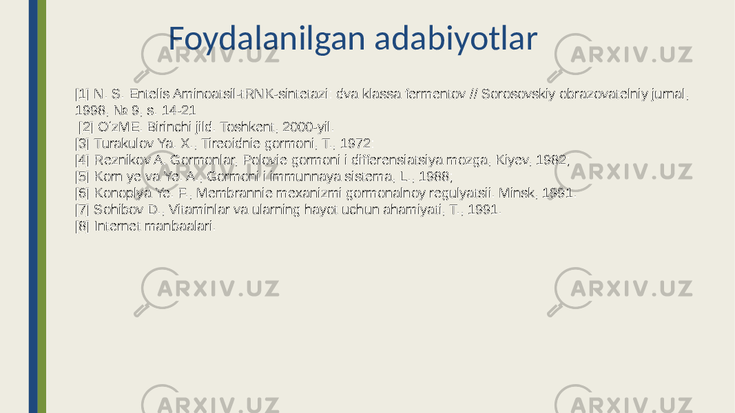 Foydalanilgan adabiyotlar [1] N. S. Entelis Aminoatsil-tRNK-sintetazi: dva klassa fermentov // Sorosovskiy obrazovatelniy jurnal, 1998, № 9, s. 14-21 [2] OʻzME. Birinchi jild. Toshkent, 2000-yil. [3] Turakulov Ya. X., Tireoidnie gormoni, T., 1972: [4] Reznikov A. Gormonlar, Polovie gormoni i differensiatsiya mozga, Kiyev, 1982; [5] Korn ye va Ye. A., Gormoni i immunnaya sistema, L., 1988; [6] Konoplya Ye. F., Membrannie mexanizmi gormonalnoy regulyatsii. Minsk, 1991. [7] Sohibov D., Vitaminlar va ularning hayot uchun ahamiyati, T., 1991. [8] Internet manbaalari. 