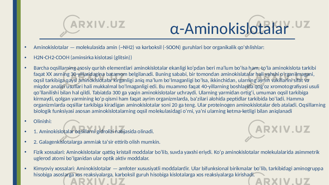  α-Aminokislotalar • Aminokislotalar — molekulasida amin (~NH2) va karboksil (-SOON) guruhlari bor organikalik qoʻshlishlar: • H2N-CH2-COOH (aminsirka kislotasi (glitsin)) • Barcha oqsillarning asosiy qurish elementlari aminokislotalar ekanligi koʻpdan beri maʼlum boʻlsa ham, toʻla aminokislota tarkibi faqat XX asrning 30-yillaridagina batamom belgilanadi. Buning sababi, bir tomondan aminokislatalar hali yahshi oʻrganilmagani, oqsil tarkibiga qaysi aminokislotalar kirganligi aniq maʼlum boʻlmaganligi boʻlsa, ikkinchidan, ularning ayrim vakillarini sifat va miqdor analizi usullari hali mukkalmal boʻlmaganligi edi. Bu muammo faqat 40-yillarning boshlarida qogʻoz xromotografiyasi usuli qoʻllanilishi bilan hal qildi. Tabiatda 300 ga yaqin aminokislotalar uchraydi. Ularning yarmidan ortigʻi, umuman oqsil tarkibiga kirmaydi, qolgan yarmining koʻp qismi ham faqat ayrim organizmlarda, baʼzilari alohida peptidlar tarkibida boʻladi. Hamma organizmlarda oqsillar tarkibiga kiradigan aminokislotalar soni 20 ga teng. Ular proteinogen aminokislotalar deb ataladi. Oqsillarning biologik funksiyasi asosan aminokislotalarning oqsil molekulasidagi oʻrni, yaʼni ularning ketma-ketligi bilan aniqlanadi • Olinishi: • 1. Aminokislotalar oqsillarni gidrolizi natijasida olinadi. • 2. Galagenkislotalarga ammiak taʼsir ettirib olish mumkin. • Fizik xossalari: Aminokislotalar qattiq kristall moddalar boʻlib, suvda yaxshi eriydi. Koʻp aminokislotalar molekulalarida asimmetrik uglerod atomi boʻlganidan ular optik aktiv moddalar. • Kimyoviy xossalari: Aminokislotalar — amfoter xususiyatli moddalardir. Ular bifunksional birikmalar boʻlib, tarkibidagi aminogruppa hisobiga asoslarga xos reaksiyalarga, karboksil guruh hisobiga kislotalarga xos reaksiyalarga kirishadi. 