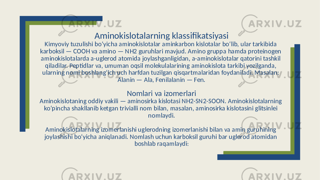 Aminokislotalarning klassifikatsiyasi Kimyoviy tuzulishi boʻyicha aminokislotalar aminkarbon kislotalar boʻlib, ular tarkibida karboksil — COOH va amino — NH2 guruhlari mavjud. Amino gruppa hamda proteinogen aminokislotalarda a-uglerod atomida joylashganligidan, a-aminokislotalar qatorini tashkil qiladilar. Peptidlar va, umuman oqsil molekulalarining aminokislota tarkibi yozilganda, ularning nomi boshlangʻich uch harfdan tuzilgan qisqartmalaridan foydaniladi. Masalan: Alanin — Ala, Fenilalanin — Fen. Nomlari va izomerlari Aminokislotaning oddiy vakili — aminosirka kislotasi NH2-SN2-SOON. Aminokislotalarning koʻpincha shakllanib ketgan trivialli nom bilan, masalan, aminosirka kislotasini glitsinlei nomlaydi. Aminokislotalarning izomerlanishi uglerodning izomerlanishi bilan va amin guruhining joylashishi boʻyicha aniqlanadi. Nomlash uchun karboksil guruhi bar uglerod atomidan boshlab raqamlaydi : 