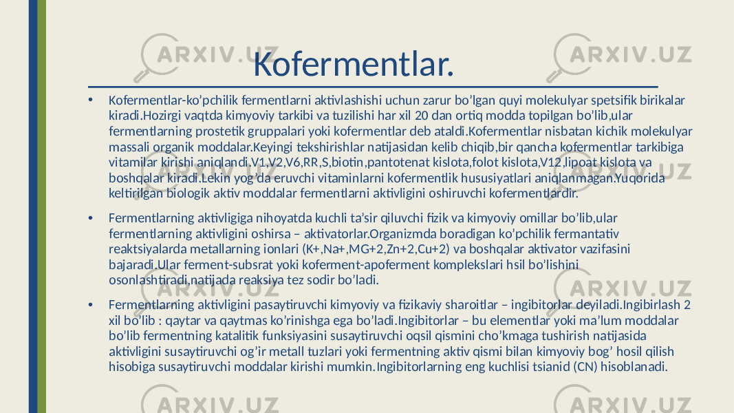  Kofermentlar. • Kofermentlar-ko’pchilik fermentlarni aktivlashishi uchun zarur bo’lgan quyi molekulyar spetsifik birikalar kiradi.Hozirgi vaqtda kimyoviy tarkibi va tuzilishi har xil 20 dan ortiq modda topilgan bo’lib,ular fermentlarning prostetik gruppalari yoki kofermentlar deb ataldi.Kofermentlar nisbatan kichik molekulyar massali organik moddalar.Keyingi tekshirishlar natijasidan kelib chiqib,bir qancha kofermentlar tarkibiga vitamilar kirishi aniqlandi.V1,V2,V6,RR,S,biotin,pantotenat kislota,folot kislota,V12,lipoat kislota va boshqalar kiradi.Lekin yog’da eruvchi vitaminlarni kofermentlik hususiyatlari aniqlanmagan.Yuqorida keltirilgan biologik aktiv moddalar fermentlarni aktivligini oshiruvchi kofermentlardir. • Fermentlarning aktivligiga nihoyatda kuchli ta’sir qiluvchi fizik va kimyoviy omillar bo’lib,ular fermentlarning aktivligini oshirsa – aktivatorlar.Organizmda boradigan ko’pchilik fermantativ reaktsiyalarda metallarning ionlari (K+,Na+,MG+2,Zn+2,Cu+2) va boshqalar aktivator vazifasini bajaradi.Ular ferment-subsrat yoki koferment-apoferment komplekslari hsil bo’lishini osonlashtiradi,natijada reaksiya tez sodir bo’ladi. • Fermentlarning aktivligini pasaytiruvchi kimyoviy va fizikaviy sharoitlar – ingibitorlar deyiladi.Ingibirlash 2 xil bo’lib : qaytar va qaytmas ko’rinishga ega bo’ladi.Ingibitorlar – bu elementlar yoki ma’lum moddalar bo’lib fermentning katalitik funksiyasini susaytiruvchi oqsil qismini cho’kmaga tushirish natijasida aktivligini susaytiruvchi og’ir metall tuzlari yoki fermentning aktiv qismi bilan kimyoviy bog’ hosil qilish hisobiga susaytiruvchi moddalar kirishi mumkin.Ingibitorlarning eng kuchlisi tsianid (CN) hisoblanadi. 